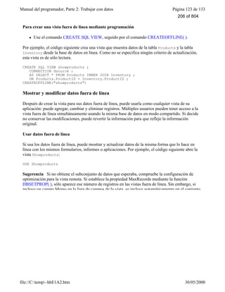 Manual del programador, Parte 2: Trabajar con datos Página 123 de 133
file://C:temp~hhE1A2.htm 30/05/2000
Para crear una vista fuera de línea mediante programación
l Use el comando CREATE SQL VIEW, seguido por el comando CREATEOFFLINE( ).
Por ejemplo, el código siguiente crea una vista que muestra datos de la tabla Products y la tabla
Inventory desde la base de datos en línea. Como no se especifica ningún criterio de actualización,
esta vista es de sólo lectura.
CREATE SQL VIEW showproducts ;
CONNECTION dsource ;
AS SELECT * FROM Products INNER JOIN Inventory ;
ON Products.ProductID = Inventory.ProductID ;
CREATEOFFLINE("showproducts")
Mostrar y modificar datos fuera de línea
Después de crear la vista para sus datos fuera de línea, puede usarla como cualquier vista de su
aplicación: puede agregar, cambiar y eliminar registros. Múltiples usuarios pueden tener acceso a la
vista fuera de línea simultáneamente usando la misma base de datos en modo compartido. Si decide
no conservar las modificaciones, puede revertir la información para que refleje la información
original.
Usar datos fuera de línea
Si usa los datos fuera de línea, puede mostrar y actualizar datos de la misma forma que lo hace en
línea con los mismos formularios, informes o aplicaciones. Por ejemplo, el código siguiente abre la
vista Showproducts:
USE Showproducts
Sugerencia Si no obtiene el subconjunto de datos que esperaba, compruebe la configuración de
optimización para la vista remota. Si establece la propiedad MaxRecords mediante la función
DBSETPROP( ), sólo aparece ese número de registros en las vistas fuera de línea. Sin embargo, si
incluye un campo Memo en la lista de campos de la vista, se incluye automáticamente en el conjunto
206 of 804
 