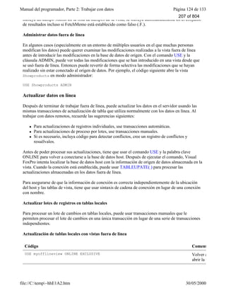 Manual del programador, Parte 2: Trabajar con datos Página 124 de 133
file://C:temp~hhE1A2.htm 30/05/2000
incluye un campo Memo en la lista de campos de la vista, se incluye automáticamente en el conjunto
de resultados incluso si FetchMemo está establecido como falso (.F.).
Administrar datos fuera de línea
En algunos casos (especialmente en un entorno de múltiples usuarios en el que muchas personas
modifican los datos) puede querer examinar las modificaciones realizadas a la vista fuera de línea
antes de introducir las modificaciones en la base de datos de origen. Con el comando USE y la
cláusula ADMIN, puede ver todas las modificaciones que se han introducido en una vista desde que
se usó fuera de línea. Entonces puede revertir de forma selectiva las modificaciones que se hayan
realizado sin estar conectado al origen de datos. Por ejemplo, el código siguiente abre la vista
Showproducts en modo administrador:
USE Showproducts ADMIN
Actualizar datos en línea
Después de terminar de trabajar fuera de línea, puede actualizar los datos en el servidor usando las
mismas transacciones de actualización de tabla que utiliza normalmente con los datos en línea. Al
trabajar con datos remotos, recuerde las sugerencias siguientes:
l Para actualizaciones de registros individuales, use transacciones automáticas.
l Para actualizaciones de proceso por lotes, use transacciones manuales.
l Si es necesario, incluya código para detectar conflictos, cree un registro de conflictos y
resuélvalos.
Antes de poder procesar sus actualizaciones, tiene que usar el comando USE y la palabra clave
ONLINE para volver a conectarse a la base de datos host. Después de ejecutar el comando, Visual
FoxPro intenta localizar la base de datos host con la información de origen de datos almacenada en la
vista. Cuando la conexión está establecida, puede usar TABLEUPATE( ) para procesar las
actualizaciones almacenadas en los datos fuera de línea.
Para asegurarse de que la información de conexión es correcta independientemente de la ubicación
del host y las tablas de vista, tiene que usar sintaxis de cadena de conexión en lugar de una conexión
con nombre.
Actualizar lotes de registros en tablas locales
Para procesar un lote de cambios en tablas locales, puede usar transacciones manuales que le
permiten procesar el lote de cambios en una única transacción en lugar de una serie de transacciones
independientes.
Actualización de tablas locales con vistas fuera de línea
Código Coment
USE myofflineview ONLINE EXCLUSIVE Volver a conectarse
abrir la vista
207 of 804
 