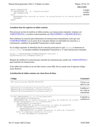 Manual del programador, Parte 2: Trabajar con datos Página 125 de 133
file://C:temp~hhE1A2.htm 30/05/2000
BEGIN TRANSACTION
IF TABLEUPDATE (2, .F., "myofflineview")
END TRANSACTION
ELSE
MESSAGEBOX("Ha ocurrido un error: La actualización no ha tenido éxito")
ROLLBACK
ENDIF
Comprobar si hay c
actualización y actu
apropiado.
Actualizar lotes de registros en tablas remotas
Para procesar un lote de cambios en tablas remotas, use transacciones manuales: empiece con
TABLEUPDATE( ) y termine el procesamiento con SQLCOMMIT( ) o SQLROLLBACK( )..
Para establecer la conexión para administrar sus transacciones manualmente, tiene que usar
CURSORGETPROP( ) en el cursor de la vista para obtener el controlador de conexión y, a
continuación, establecer la propiedad Transactions a modo manual.
En el código siguiente, la identificación de conexión actual para la vista, myview, se almacena en
hConn1. hConn1 se usa para establecer la propiedad Transactions a "2" para transacciones manuales.
hConn1 = CURSORGETPROP("CONNECTHANDLE","myview") ;
SQLSETPROP(hConn1,"TRANSACTIONS",2)
Después de establecer la conexión para controlar las actualizaciones, puede usar TABLEUPDATE( )
para controlar sus transacciones.
Si las tablas host residen en un servidor remoto, como SQL Server, puede usar el siguiente código
como directiva.
Actualización de tablas remotas con vistas fuera de línea
Código Comentario
USE myofflineview ONLINE EXCLUSIVE Volver a conectarse al h
abrir la vista.
SQLSetProp(liviewhandle,"transacciones",2)
SQLSetProp(custviewhandle,"transacciones",2)
SQLSetProp(ordviewhandle,"transacciones",2)
Establecer las conexion
las vistas para controlar
manualmente la transac
IF NOT TABLEUPDATE(.T.,.F.,"lineitemsview")
=SQLROLLBACK(ordviewhandle)
=MESSAGEBOX("No se puede actualizar la tabla de elementos de línea")
IF NOT TableUpdate(.T.,.F.,"ordersview")
=SQLROLLBACK(liviewhandle)
=MESSAGEBOX("No se puede actualizar la tabla de pedidos")
IF NOT TABLEUPDATE(.T.,.F.,"customerview")
=SQLROLLBACK(custviewhandle)
=MESSAGEBOX("No se puede actualizar la tabla de clientes")
Else *# comprobar escenarios de error
IF NOT SQLCOMMIT(liviewhandle)
=SQLROLLBACK(liviewhandle)
Controlar actualizacion
conflictos de actualizac
208 of 804
 