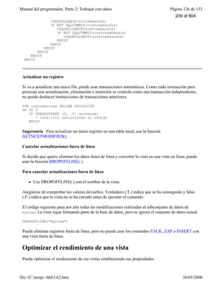 Manual del programador, Parte 2: Trabajar con datos Página 126 de 133
file://C:temp~hhE1A2.htm 30/05/2000
=SQLROLLBACK(liviewhandle)
IF NOT SQLCOMMIT(ordviewhandle)
=SQLROLLBACK(ordviewhandle)
IF NOT SQLCOMMIT(custviewhandle)
=SQLROLLBACK(custviewhandle)
ENDIF
ENDIF
ENDIF
ENDIF
ENDIF
ENDIF
Actualizar un registro
Si va a actualizar una única fila, puede usar transacciones automáticas. Como cada instrucción para
procesar una actualización, eliminación o inserción se controla como una transacción independiente,
no puede deshacer instrucciones de transacciones anteriores.
USE customerview ONLINE EXCLUSIVE
GO TO 3
IF TABLEUPDATE (0, .F. workarea)
* conflicto controlando el código
ENDIF
Sugerencia Para actualizar un único registro en una tabla local, use la función
GETNEXTMODIFIED().
Cancelar actualizaciones fuera de línea
Si decide que quiere eliminar los datos fuera de línea y convertir la vista en una vista en línea, puede
usar la función DROPOFFLINE( ).
Para cancelar actualizaciones fuera de línea
l Use DROPOFFLINE( ) con el nombre de la vista.
Asegúrese de comprobar los valores devueltos. Verdadero (.T.) indica que se ha conseguido y falso
(.F.) indica que la vista no se ha cerrado antes de ejecutar el comando.
El código siguiente pasa por alto todas las modificaciones realizadas al subconjunto de datos de
myview. La vista sigue formando parte de la base de datos, pero se ignora el conjunto de datos actual.
DROPOFFLINE("myview")
Puede eliminar registros fuera de línea, pero no puede usar los comandos PACK, ZAP o INSERT con
una vista fuera de línea.
Optimizar el rendimiento de una vista
Puede optimizar el rendimiento de sus vistas estableciendo sus propiedades.
209 of 804
 