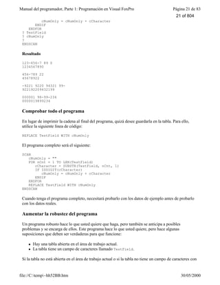 Manual del programador, Parte 1: Programación en Visual FoxPro Página 21 de 83
file://C:temp~hh52BB.htm 30/05/2000
cNumOnly = cNumOnly + cCharacter
ENDIF
ENDFOR
? TestField
? cNumOnly
?
ENDSCAN
Resultado
123-456-7 89 0
1234567890
456-789 22
45678922
-9221 9220 94321 99-
922192209432199
000001 98-99-234
0000019899234
Comprobar todo el programa
En lugar de imprimir la cadena al final del programa, quizá desee guardarla en la tabla. Para ello,
utilice la siguiente línea de código:
REPLACE TestField WITH cNumOnly
El programa completo será el siguiente:
SCAN
cNumOnly = ""
FOR nCnt = 1 TO LEN(TestField)
cCharacter = SUBSTR(TestField, nCnt, 1)
IF ISDIGIT(cCharacter)
cNumOnly = cNumOnly + cCharacter
ENDIF
ENDFOR
REPLACE TestField WITH cNumOnly
ENDSCAN
Cuando tenga el programa completo, necesitará probarlo con los datos de ejemplo antes de probarlo
con los datos reales.
Aumentar la robustez del programa
Un programa robusto hace lo que usted quiere que haga, pero también se anticipa a posibles
problemas y se encarga de ellos. Este programa hace lo que usted quiere, pero hace algunas
suposiciones que deben ser verdaderas para que funcione:
l Hay una tabla abierta en el área de trabajo actual.
l La tabla tiene un campo de caracteres llamado TestField.
Si la tabla no está abierta en el área de trabajo actual o si la tabla no tiene un campo de caracteres con
21 of 804
 