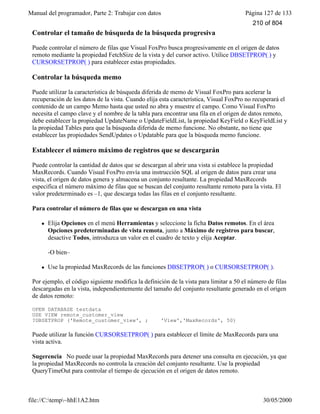 Manual del programador, Parte 2: Trabajar con datos Página 127 de 133
file://C:temp~hhE1A2.htm 30/05/2000
Controlar el tamaño de búsqueda de la búsqueda progresiva
Puede controlar el número de filas que Visual FoxPro busca progresivamente en el origen de datos
remoto mediante la propiedad FetchSize de la vista y del cursor activo. Utilice DBSETPROP( ) y
CURSORSETPROP( ) para establecer estas propiedades.
Controlar la búsqueda memo
Puede utilizar la característica de búsqueda diferida de memo de Visual FoxPro para acelerar la
recuperación de los datos de la vista. Cuando elija esta característica, Visual FoxPro no recuperará el
contenido de un campo Memo hasta que usted no abra y muestre el campo. Como Visual FoxPro
necesita el campo clave y el nombre de la tabla para encontrar una fila en el origen de datos remoto,
debe establecer la propiedad UpdateName o UpdateFieldList, la propiedad KeyField o KeyFieldList y
la propiedad Tables para que la búsqueda diferida de memo funcione. No obstante, no tiene que
establecer las propiedades SendUpdates o Updatable para que la búsqueda memo funcione.
Establecer el número máximo de registros que se descargarán
Puede controlar la cantidad de datos que se descargan al abrir una vista si establece la propiedad
MaxRecords. Cuando Visual FoxPro envía una instrucción SQL al origen de datos para crear una
vista, el origen de datos genera y almacena un conjunto resultante. La propiedad MaxRecords
especifica el número máximo de filas que se buscan del conjunto resultante remoto para la vista. El
valor predeterminado es –1, que descarga todas las filas en el conjunto resultante.
Para controlar el número de filas que se descargan en una vista
l Elija Opciones en el menú Herramientas y seleccione la ficha Datos remotos. En el área
Opciones predeterminadas de vista remota, junto a Máximo de registros para buscar,
desactive Todos, introduzca un valor en el cuadro de texto y elija Aceptar.
-O bien–
l Use la propiedad MaxRecords de las funciones DBSETPROP( ) o CURSORSETPROP( ).
Por ejemplo, el código siguiente modifica la definición de la vista para limitar a 50 el número de filas
descargadas en la vista, independientemente del tamaño del conjunto resultante generado en el origen
de datos remoto:
OPEN DATABASE testdata
USE VIEW remote_customer_view
?DBSETPROP ('Remote_customer_view', ; 'View','MaxRecords', 50)
Puede utilizar la función CURSORSETPROP( ) para establecer el límite de MaxRecords para una
vista activa.
Sugerencia No puede usar la propiedad MaxRecords para detener una consulta en ejecución, ya que
la propiedad MaxRecords no controla la creación del conjunto resultante. Use la propiedad
QueryTimeOut para controlar el tiempo de ejecución en el origen de datos remoto.
Optimizar filtros y combinaciones
210 of 804
 