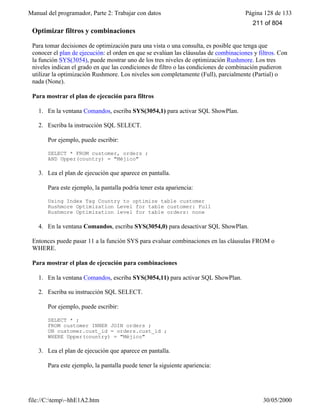 Manual del programador, Parte 2: Trabajar con datos Página 128 de 133
file://C:temp~hhE1A2.htm 30/05/2000
Optimizar filtros y combinaciones
Para tomar decisiones de optimización para una vista o una consulta, es posible que tenga que
conocer el plan de ejecución: el orden en que se evalúan las cláusulas de combinaciones y filtros. Con
la función SYS(3054), puede mostrar uno de los tres niveles de optimización Rushmore. Los tres
niveles indican el grado en que las condiciones de filtro o las condiciones de combinación pudieron
utilizar la optimización Rushmore. Los niveles son completamente (Full), parcialmente (Partial) o
nada (None).
Para mostrar el plan de ejecución para filtros
1. En la ventana Comandos, escriba SYS(3054,1) para activar SQL ShowPlan.
2. Escriba la instrucción SQL SELECT.
Por ejemplo, puede escribir:
SELECT * FROM customer, orders ;
AND Upper(country) = "Méjico"
3. Lea el plan de ejecución que aparece en pantalla.
Para este ejemplo, la pantalla podría tener esta apariencia:
Using Index Tag Country to optimize table customer
Rushmore Optimization Level for table customer: Full
Rushmore Optimization level for table orders: none
4. En la ventana Comandos, escriba SYS(3054,0) para desactivar SQL ShowPlan.
Entonces puede pasar 11 a la función SYS para evaluar combinaciones en las cláusulas FROM o
WHERE.
Para mostrar el plan de ejecución para combinaciones
1. En la ventana Comandos, escriba SYS(3054,11) para activar SQL ShowPlan.
2. Escriba su instrucción SQL SELECT.
Por ejemplo, puede escribir:
SELECT * ;
FROM customer INNER JOIN orders ;
ON customer.cust_id = orders.cust_id ;
WHERE Upper(country) = "Méjico"
3. Lea el plan de ejecución que aparece en pantalla.
Para este ejemplo, la pantalla puede tener la siguiente apariencia:
Using Index Tag Country to optimize table customer
211 of 804
 