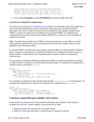 Manual del programador, Parte 2: Trabajar con datos Página 129 de 133
file://C:temp~hhE1A2.htm 30/05/2000
Using Index Tag Country to optimize table customer
Rushmore Optimization Level for table customer: Full
Rushmore Optimization level for table orders: none
Joining table customer and table orders using Cust_id
4. En la ventana Comandos, escriba SYS(3054,0) para desactivar SQL ShowPlan.
Controlar la evaluación de combinaciones
Si el plan de ejecución para sus combinaciones no satisface sus necesidades específicas, puede hacer
que el orden de combinación se ejecute exactamente como está escrito sin optimización del
procesador. Para forzar el orden de evaluación de la combinación, debe agregar la palabra clave
FORCE y colocar sus condiciones de combinación en la cláusula FROM. Las condiciones de
combinación que se colocan dentro de una cláusula WHERE no se incluyen en una evaluación de
combinación forzada.
Nota No puede usar la palabra clave FORCE en instrucciones de paso a través SQL ni en vistas
remotas porque la palabra clave es una extensión de Visual FoxPro del estándar ANSI y no está
admitida en otros diccionarios SQL.
La cláusula FORCE es global, por lo que se aplica a todas las tablas de la cláusula JOIN. Asegúrese
de que el orden en el que aparecen las tablas de combinación es exactamente el orden en el que se
deben combinar. También puede usar los paréntesis para controlar el orden de evaluación de
combinaciones.
En este ejemplo, la primera combinación especificada también es la primera combinación evaluada.
La tabla Customer se combina con la tabla Orders en primer lugar. El resultado de la combinación se
combina entonces con la tabla OrdItems:
SELECT * ;
FROM FORCE Customers ;
INNER JOIN Orders ;
ON Orders.Company_ID = Customers.Company_ID ;
INNER JOIN OrItems;
ON OrdItems.Order_NO = Orders.Order_NO
En el ejemplo, la combinación entre paréntesis para la tabla Orders y OrdItems se evalúa primero. El
resultado de la combinación se utiliza en la evaluación de la combinación con Customers:
SELECT * ;
FROM FORCE Customers ;
INNER JOIN (orders INNER JOIN OrdItems ;
ON OrdItems.Order_No = Orders.Order_No) ;
ON Orders.Company_ID = Customers.Company_ID
Conexiones compartidas para múltiples vistas remotas
Puede utilizar una conexión activa como canal de información para múltiples vistas remotas si
comparte una conexión. Cuando comparte una conexión activa, usted:
l Reduce el número de conexiones de un servidor remoto.
l Reduce los costes por conexiones a servidores que se cobran por conexión.
212 of 804
 