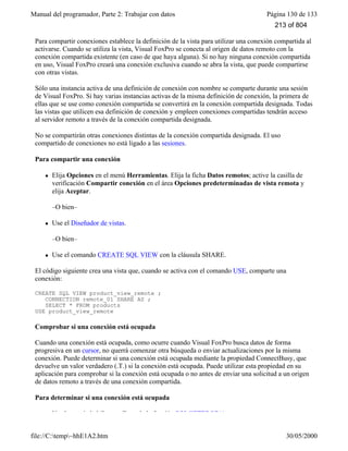 Manual del programador, Parte 2: Trabajar con datos Página 130 de 133
file://C:temp~hhE1A2.htm 30/05/2000
Para compartir conexiones establece la definición de la vista para utilizar una conexión compartida al
activarse. Cuando se utiliza la vista, Visual FoxPro se conecta al origen de datos remoto con la
conexión compartida existente (en caso de que haya alguna). Si no hay ninguna conexión compartida
en uso, Visual FoxPro creará una conexión exclusiva cuando se abra la vista, que puede compartirse
con otras vistas.
Sólo una instancia activa de una definición de conexión con nombre se comparte durante una sesión
de Visual FoxPro. Si hay varias instancias activas de la misma definición de conexión, la primera de
ellas que se use como conexión compartida se convertirá en la conexión compartida designada. Todas
las vistas que utilicen esa definición de conexión y empleen conexiones compartidas tendrán acceso
al servidor remoto a través de la conexión compartida designada.
No se compartirán otras conexiones distintas de la conexión compartida designada. El uso
compartido de conexiones no está ligado a las sesiones.
Para compartir una conexión
l Elija Opciones en el menú Herramientas. Elija la ficha Datos remotos; active la casilla de
verificación Compartir conexión en el área Opciones predeterminadas de vista remota y
elija Aceptar.
–O bien–
l Use el Diseñador de vistas.
–O bien–
l Use el comando CREATE SQL VIEW con la cláusula SHARE.
El código siguiente crea una vista que, cuando se activa con el comando USE, comparte una
conexión:
CREATE SQL VIEW product_view_remote ;
CONNECTION remote_01 SHARE AS ;
SELECT * FROM products
USE product_view_remote
Comprobar si una conexión está ocupada
Cuando una conexión está ocupada, como ocurre cuando Visual FoxPro busca datos de forma
progresiva en un cursor, no querrá comenzar otra búsqueda o enviar actualizaciones por la misma
conexión. Puede determinar si una conexión está ocupada mediante la propiedad ConnectBusy, que
devuelve un valor verdadero (.T.) si la conexión está ocupada. Puede utilizar esta propiedad en su
aplicación para comprobar si la conexión está ocupada o no antes de enviar una solicitud a un origen
de datos remoto a través de una conexión compartida.
Para determinar si una conexión está ocupada
Use la propiedad ConnectBusy de la función SQLGETPROP( ).
213 of 804
 