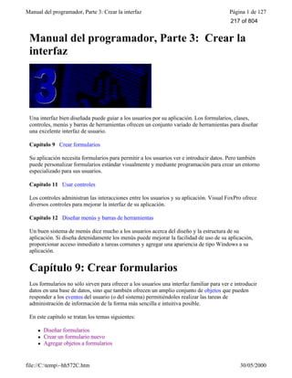 Manual del programador, Parte 3: Crear la interfaz Página 1 de 127
file://C:temp~hh572C.htm 30/05/2000
Manual del programador, Parte 3: Crear la
interfaz
Una interfaz bien diseñada puede guiar a los usuarios por su aplicación. Los formularios, clases,
controles, menús y barras de herramientas ofrecen un conjunto variado de herramientas para diseñar
una excelente interfaz de usuario.
Capítulo 9 Crear formularios
Su aplicación necesita formularios para permitir a los usuarios ver e introducir datos. Pero también
puede personalizar formularios estándar visualmente y mediante programación para crear un entorno
especializado para sus usuarios.
Capítulo 11 Usar controles
Los controles administran las interacciones entre los usuarios y su aplicación. Visual FoxPro ofrece
diversos controles para mejorar la interfaz de su aplicación.
Capítulo 12 Diseñar menús y barras de herramientas
Un buen sistema de menús dice mucho a los usuarios acerca del diseño y la estructura de su
aplicación. Si diseña detenidamente los menús puede mejorar la facilidad de uso de su aplicación,
proporcionar acceso inmediato a tareas comunes y agregar una apariencia de tipo Windows a su
aplicación.
Capítulo 9: Crear formularios
Los formularios no sólo sirven para ofrecer a los usuarios una interfaz familiar para ver e introducir
datos en una base de datos, sino que también ofrecen un amplio conjunto de objetos que pueden
responder a los eventos del usuario (o del sistema) permitiéndoles realizar las tareas de
administración de información de la forma más sencilla e intuitiva posible.
En este capítulo se tratan los temas siguientes:
l Diseñar formularios
l Crear un formulario nuevo
l Agregar objetos a formularios
217 of 804
 