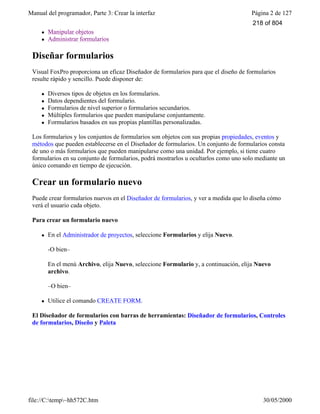 Manual del programador, Parte 3: Crear la interfaz Página 2 de 127
file://C:temp~hh572C.htm 30/05/2000
l Manipular objetos
l Administrar formularios
Diseñar formularios
Visual FoxPro proporciona un eficaz Diseñador de formularios para que el diseño de formularios
resulte rápido y sencillo. Puede disponer de:
l Diversos tipos de objetos en los formularios.
l Datos dependientes del formulario.
l Formularios de nivel superior o formularios secundarios.
l Múltiples formularios que pueden manipularse conjuntamente.
l Formularios basados en sus propias plantillas personalizadas.
Los formularios y los conjuntos de formularios son objetos con sus propias propiedades, eventos y
métodos que pueden establecerse en el Diseñador de formularios. Un conjunto de formularios consta
de uno o más formularios que pueden manipularse como una unidad. Por ejemplo, si tiene cuatro
formularios en su conjunto de formularios, podrá mostrarlos u ocultarlos como uno solo mediante un
único comando en tiempo de ejecución.
Crear un formulario nuevo
Puede crear formularios nuevos en el Diseñador de formularios, y ver a medida que lo diseña cómo
verá el usuario cada objeto.
Para crear un formulario nuevo
l En el Administrador de proyectos, seleccione Formularios y elija Nuevo.
-O bien–
En el menú Archivo, elija Nuevo, seleccione Formulario y, a continuación, elija Nuevo
archivo.
–O bien–
l Utilice el comando CREATE FORM.
El Diseñador de formularios con barras de herramientas: Diseñador de formularios, Controles
de formularios, Diseño y Paleta
218 of 804
 