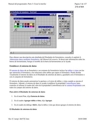 Manual del programador, Parte 3: Crear la interfaz Página 3 de 127
file://C:temp~hh572C.htm 30/05/2000
Para obtener una descripción más detallada del Diseñador de formularios, consulte el capítulo 8,
Administrar datos mediante formularios, del Manual del usuario. Si desea más información sobre las
barras de herramientas, busque el nombre de la barra de herramientas en la Ayuda.
Establecer el entorno de datos
El entorno de datos de un formulario o un conjunto de formularios incluye las tablas o vistas con las
que interactúa el formulario y las relaciones entre tablas que espera el formulario. Puede diseñar
visualmente el entorno de datos en el Diseñador de entornos de datos y guardarlo con el formulario o
con el conjunto de formularios.
El entorno de datos puede automatizar la apertura y el cierre de tablas y vistas cuando se ejecuta el
formulario. Además, el entorno de datos le ayuda a establecer la propiedad ControlSource para
controles al rellenar el cuadro del valor de la propiedad ControlSource de la ventana Propiedades con
todos los campos del entorno de datos.
Para abrir el Diseñador de entornos de datos
1. En el menú Ver, elija Entorno de datos.
2. En el cuadro Agregar tabla o vista, elija Agregar.
3. En el cuadro de diálogo Abrir, elija la tabla o vista que desea agregar al entorno de datos.
El Diseñador de entornos de datos
219 of 804
 