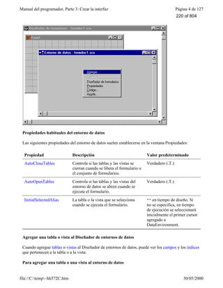 Manual del programador, Parte 3: Crear la interfaz Página 4 de 127
file://C:temp~hh572C.htm 30/05/2000
Propiedades habituales del entorno de datos
Las siguientes propiedades del entorno de datos suelen establecerse en la ventana Propiedades:
Propiedad Descripción Valor predeterminado
AutoCloseTables Controla si las tablas y las vistas se
cierran cuando se libera el formulario o
el conjunto de formularios.
Verdadero (.T.)
AutoOpenTables Controla si las tablas y las vistas del
entorno de datos se abren cuando se
ejecuta el formulario.
Verdadero (.T.)
InitialSelectedAlias La tabla o la vista que se selecciona
cuando se ejecuta el formulario.
"" en tiempo de diseño. Si
no se especifica, en tiempo
de ejecución se seleccionará
inicialmente el primer cursor
agregado a
DataEnvironment.
Agregar una tabla o vista al Diseñador de entornos de datos
Cuando agregue tablas o vistas al Diseñador de entornos de datos, puede ver los campos y los índices
que pertenecen a la tabla o a la vista.
Para agregar una tabla o una vista al entorno de datos
220 of 804
 