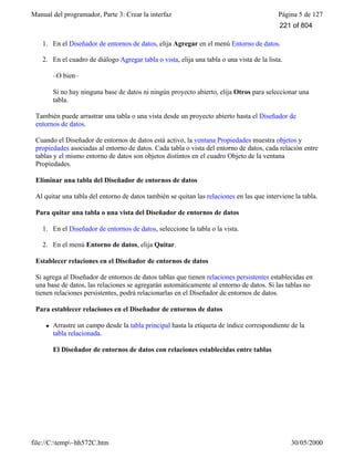 Manual del programador, Parte 3: Crear la interfaz Página 5 de 127
file://C:temp~hh572C.htm 30/05/2000
1. En el Diseñador de entornos de datos, elija Agregar en el menú Entorno de datos.
2. En el cuadro de diálogo Agregar tabla o vista, elija una tabla o una vista de la lista.
–O bien–
Si no hay ninguna base de datos ni ningún proyecto abierto, elija Otros para seleccionar una
tabla.
También puede arrastrar una tabla o una vista desde un proyecto abierto hasta el Diseñador de
entornos de datos.
Cuando el Diseñador de entornos de datos está activo, la ventana Propiedades muestra objetos y
propiedades asociadas al entorno de datos. Cada tabla o vista del entorno de datos, cada relación entre
tablas y el mismo entorno de datos son objetos distintos en el cuadro Objeto de la ventana
Propiedades.
Eliminar una tabla del Diseñador de entornos de datos
Al quitar una tabla del entorno de datos también se quitan las relaciones en las que interviene la tabla.
Para quitar una tabla o una vista del Diseñador de entornos de datos
1. En el Diseñador de entornos de datos, seleccione la tabla o la vista.
2. En el menú Entorno de datos, elija Quitar.
Establecer relaciones en el Diseñador de entornos de datos
Si agrega al Diseñador de entornos de datos tablas que tienen relaciones persistentes establecidas en
una base de datos, las relaciones se agregarán automáticamente al entorno de datos. Si las tablas no
tienen relaciones persistentes, podrá relacionarlas en el Diseñador de entornos de datos.
Para establecer relaciones en el Diseñador de entornos de datos
l Arrastre un campo desde la tabla principal hasta la etiqueta de índice correspondiente de la
tabla relacionada.
El Diseñador de entornos de datos con relaciones establecidas entre tablas
221 of 804
 