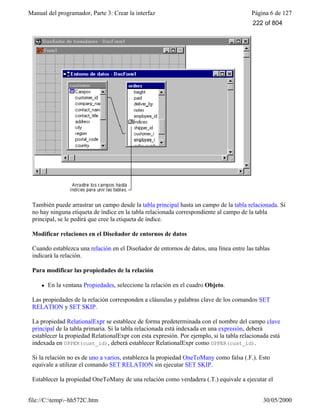 Manual del programador, Parte 3: Crear la interfaz Página 6 de 127
file://C:temp~hh572C.htm 30/05/2000
También puede arrastrar un campo desde la tabla principal hasta un campo de la tabla relacionada. Si
no hay ninguna etiqueta de índice en la tabla relacionada correspondiente al campo de la tabla
principal, se le pedirá que cree la etiqueta de índice.
Modificar relaciones en el Diseñador de entornos de datos
Cuando establezca una relación en el Diseñador de entornos de datos, una línea entre las tablas
indicará la relación.
Para modificar las propiedades de la relación
l En la ventana Propiedades, seleccione la relación en el cuadro Objeto.
Las propiedades de la relación corresponden a cláusulas y palabras clave de los comandos SET
RELATION y SET SKIP.
La propiedad RelationalExpr se establece de forma predeterminada con el nombre del campo clave
principal de la tabla primaria. Si la tabla relacionada está indexada en una expresión, deberá
establecer la propiedad RelationalExpr con esta expresión. Por ejemplo, si la tabla relacionada está
indexada en UPPER(cust_id), deberá establecer RelationalExpr como UPPER(cust_id).
Si la relación no es de uno a varios, establezca la propiedad OneToMany como falsa (.F.). Esto
equivale a utilizar el comando SET RELATION sin ejecutar SET SKIP.
Establecer la propiedad OneToMany de una relación como verdadera (.T.) equivale a ejecutar el
222 of 804
 