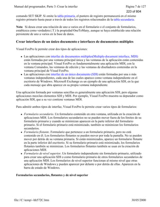 Manual del programador, Parte 3: Crear la interfaz Página 7 de 127
file://C:temp~hh572C.htm 30/05/2000
comando SET SKIP. Si omite la tabla primaria, el puntero de registro permanecerá en el mismo
registro primario hasta pasar a través de todos los registros relacionados de la tabla secundaria.
Nota Si desea crear una relación de uno a varios en el formulario o el conjunto de formularios,
establezca como verdadera (.T.) la propiedad OneToMany, aunque se haya establecido una relación
persistente de uno a varios en la base de datos.
Crear interfaces de un único documento e interfaces de documentos múltiples
Visual FoxPro le permite crear dos tipos de aplicaciones:
l Las aplicaciones con interfaz de documentos múltiples(Multiple-document interface, MDI)
están formadas por una ventana principal única y las ventanas de la aplicación están contenidas
en la ventana principal. Visual FoxPro es fundamentalmente una aplicación MDI, con la
ventana Comandos, las ventanas de edición y las ventanas de diseñadores contenidas en la
ventana principal de Visual FoxPro.
l Las aplicaciones con interfaz de un único documento (SDI) están formadas por una o más
ventanas independientes, cada una de las cuales aparece como ventana independiente en el
escritorio de Windows. Microsoft Exchange es un ejemplo de una aplicación SDI, en la que
cada mensaje que abra aparece en su propia ventana independiente.
Una aplicación formada por ventanas sencillas es generalmente una aplicación SDI, pero algunas
aplicaciones mezclan elementos SDI y MDI. Por ejemplo, Visual FoxPro muestra su depurador como
aplicación SDI, que a su vez contiene ventanas MDI.
Para admitir ambos tipos de interfaz, Visual FoxPro le permite crear varios tipos de formularios:
l Formulario secundario. Un formulario contenido en otra ventana, utilizada en la creación de
aplicaciones MDI. Los formularios secundarios no se pueden mover fuera de los límites de su
formulario primario y cuando se minimizan aparecen en la parte inferior del formulario
primario. Si el formulario primario está minimizado, también se minimizan los formularios
secundarios.
l Formulario flotante. Formulario que pertenece a un formulario primario, pero no está
contenido en él. Los formularios flotantes se pueden mover por toda la pantalla. No se pueden
mover por detrás de su ventana primaria. Si están minimizados, aparece un formulario flotante
en la parte inferior del escritorio. Si su formulario primario está minimizado, los formularios
flotantes también se minimizan. Los formularios flotantes también se usan en la creación de
aplicaciones MDI.
l Formulario de nivel superior. Un formulario independiente sin formulario primario, utilizado
para crear una aplicación SDI o como formulario primario de otros formularios secundarios de
una aplicación MDI. Los formularios de nivel superior funcionan al mismo nivel que otras
aplicaciones de Windows y pueden aparecer por delante o por detrás de ellas. Aparecen en la
barra de estado de Windows.
Formularios secundarios, flotantes y de nivel superior
223 of 804
 