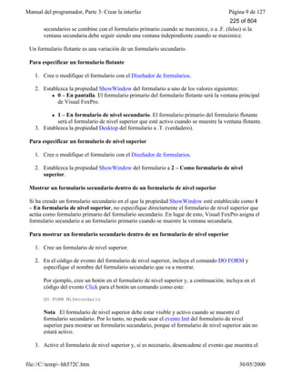Manual del programador, Parte 3: Crear la interfaz Página 9 de 127
file://C:temp~hh572C.htm 30/05/2000
secundarios se combine con el formulario primario cuando se maximice, o a .F. (falso) si la
ventana secundaria debe seguir siendo una ventana independiente cuando se maximice.
Un formulario flotante es una variación de un formulario secundario.
Para especificar un formulario flotante
1. Cree o modifique el formulario con el Diseñador de formularios.
2. Establezca la propiedad ShowWindow del formulario a uno de los valores siguientes:
l 0 – En pantalla. El formulario primario del formulario flotante será la ventana principal
de Visual FoxPro.
l 1 – En formulario de nivel secundario. El formulario primario del formulario flotante
será el formulario de nivel superior que esté activo cuando se muestre la ventana flotante.
3. Establezca la propiedad Desktop del formulario a .T. (verdadero).
Para especificar un formulario de nivel superior
1. Cree o modifique el formulario con el Diseñador de formularios.
2. Establezca la propiedad ShowWindow del formulario a 2 – Como formulario de nivel
superior.
Mostrar un formulario secundario dentro de un formulario de nivel superior
Si ha creado un formulario secundario en el que la propiedad ShowWindow esté establecido como 1
– En formulario de nivel superior, no especifique directamente el formulario de nivel superior que
actúa como formulario primario del formulario secundario. En lugar de esto, Visual FoxPro asigna el
formulario secundario a un formulario primario cuando se muestre la ventana secundaria.
Para mostrar un formulario secundario dentro de un formulario de nivel superior
1. Cree un formulario de nivel superior.
2. En el código de evento del formulario de nivel superior, incluya el comando DO FORM y
especifique el nombre del formulario secundario que va a mostrar.
Por ejemplo, cree un botón en el formulario de nivel superior y, a continuación, incluya en el
código del evento Click para el botón un comando como este:
DO FORM MiSecundario
Nota El formulario de nivel superior debe estar visible y activo cuando se muestre el
formulario secundario. Por lo tanto, no puede usar el evento Init del formulario de nivel
superior para mostrar un formulario secundario, porque el formulario de nivel superior aún no
estará activo.
3. Active el formulario de nivel superior y, si es necesario, desencadene el evento que muestra el
225 of 804
 