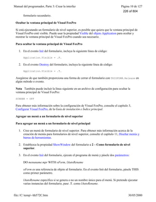 Manual del programador, Parte 3: Crear la interfaz Página 10 de 127
file://C:temp~hh572C.htm 30/05/2000
formulario secundario.
Ocultar la ventana principal de Visual FoxPro
Si está ejecutando un formulario de nivel superior, es posible que quiera que la ventana principal de
Visual FoxPro esté visible. Puede usar la propiedad Visible del objeto Application para ocultar y
mostrar la ventana principal de Visual FoxPro cuando sea necesario.
Para ocultar la ventana principal de Visual FoxPro
1. En el evento Init del formulario, incluya la siguiente línea de código:
Application.Visible = .F.
2. En el evento Destroy del formulario, incluya la siguiente línea de código:
Application.Visible = .T.
Asegúrese de que también proporciona una forma de cerrar el formulario con THISFORM.Release en
algún método o evento.
Nota También puede incluir la línea siguiente en un archivo de configuración para ocultar la
ventana principal de Visual FoxPro:
SCREEN = OFF
Para obtener más información sobre la configuración de Visual FoxPro, consulte el capítulo 3,
Configurar Visual FoxPro, de la Guía de instalación e Índice principal.
Agregar un menú a un formulario de nivel superior
Para agregar un menú a un formulario de nivel principal
1. Cree un menú de formulario de nivel superior. Para obtener más información acerca de la
creación de menús para formularios de nivel superior, consulte el capítulo 11, Diseñar menús y
barras de herramientas.
2. Establezca la propiedad ShowWindow del formulario a 2 – Como formulario de nivel
superior.
3. En el evento Init del formulario, ejecute el programa de menú y pásele dos parámetros:
DO menuname.mpr WITH oForm, lAutoRename
oForm es una referencia de objeto al formulario. En el evento Init del formulario, pásele THIS
como primer parámetro.
lAutoRename especifica si se genera o no un nombre único para el menú. Si pretende ejecutar
varias instancias del formulario, pase .T. como lAutoRename.
226 of 804
 