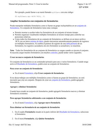 Manual del programador, Parte 3: Crear la interfaz Página 11 de 127
file://C:temp~hh572C.htm 30/05/2000
Por ejemplo, puede llamar a un menú llamado mySDImenu con este código:
DO mySDImenu.mpr WITH THIS, .T.
Ampliar formularios con conjuntos de formularios
Puede manipular múltiples formularios como si fueran un grupo incluyéndolos en un conjunto de
formularios. Un conjunto de formularios tiene estas ventajas:
l Permite mostrar u ocultar todos los formularios de un conjunto al mismo tiempo.
l Permite organizar visualmente múltiples formularios al mismo tiempo para controlar sus
posiciones relativas.
l Como todos los formularios de un conjunto de formularios se definen en un único archivo
.SCX con un único entorno de datos, puede sincronizar automáticamente punteros de registros
en múltiples formularios. Si cambia el puntero de registro de una tabla primaria de un
formulario, los registros secundarios de otro formulario se actualizan y se muestran.
Nota Todos los formularios de un conjunto de formularios se cargan cuando se ejecuta el conjunto.
Si necesita cargar muchos formularios con muchos controles, puede tardar varios segundos.
Crear un nuevo conjunto de formularios
Un conjunto de formularios es un contenedor primario para uno o varios formularios. Cuando tenga
activo el Diseñador de formularios, podrá crear un conjunto de formularios.
Para crear un conjunto de formularios
l En el menú Formulario, elija Crear conjunto de formularios.
Si no desea trabajar con múltiples formularios como si fueran un grupo de formularios, no será
necesario que cree un conjunto. Después de crear un conjunto de formularios, podrá agregarle
formularios.
Agregar y eliminar formularios
Cuando haya creado un conjunto de formularios, podrá agregarle formularios nuevos y eliminar
formularios existentes.
Para agregar formularios adicionales a un conjunto de formularios
l En el menú Formulario, elija Agregar nuevo formulario.
Para eliminar un formulario de un conjunto de formularios
1. En el cuadro Formulario situado en la parte inferior del Diseñador de formularios, seleccione
el formulario.
2. En el menú Formulario, elija Quitar formulario.
227 of 804
 