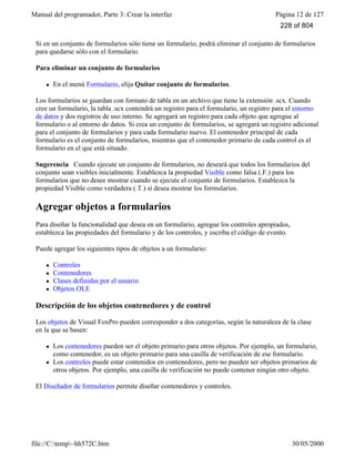 Manual del programador, Parte 3: Crear la interfaz Página 12 de 127
file://C:temp~hh572C.htm 30/05/2000
Si en un conjunto de formularios sólo tiene un formulario, podrá eliminar el conjunto de formularios
para quedarse sólo con el formulario.
Para eliminar un conjunto de formularios
l En el menú Formulario, elija Quitar conjunto de formularios.
Los formularios se guardan con formato de tabla en un archivo que tiene la extensión .scx. Cuando
cree un formulario, la tabla .scx contendrá un registro para el formulario, un registro para el entorno
de datos y dos registros de uso interno. Se agregará un registro para cada objeto que agregue al
formulario o al entorno de datos. Si crea un conjunto de formularios, se agregará un registro adicional
para el conjunto de formularios y para cada formulario nuevo. El contenedor principal de cada
formulario es el conjunto de formularios, mientras que el contenedor primario de cada control es el
formulario en el que está situado.
Sugerencia Cuando ejecute un conjunto de formularios, no deseará que todos los formularios del
conjunto sean visibles inicialmente. Establezca la propiedad Visible como falsa (.F.) para los
formularios que no desee mostrar cuando se ejecute el conjunto de formularios. Establezca la
propiedad Visible como verdadera (.T.) si desea mostrar los formularios.
Agregar objetos a formularios
Para diseñar la funcionalidad que desea en un formulario, agregue los controles apropiados,
establezca las propiedades del formulario y de los controles, y escriba el código de evento.
Puede agregar los siguientes tipos de objetos a un formulario:
l Controles
l Contenedores
l Clases definidas por el usuario
l Objetos OLE
Descripción de los objetos contenedores y de control
Los objetos de Visual FoxPro pueden corresponder a dos categorías, según la naturaleza de la clase
en la que se basen:
l Los contenedores pueden ser el objeto primario para otros objetos. Por ejemplo, un formulario,
como contenedor, es un objeto primario para una casilla de verificación de ese formulario.
l Los controles puede estar contenidos en contenedores, pero no pueden ser objetos primarios de
otros objetos. Por ejemplo, una casilla de verificación no puede contener ningún otro objeto.
El Diseñador de formularios permite diseñar contenedores y controles.
228 of 804
 