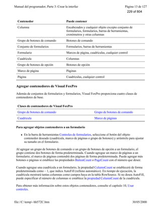 Manual del programador, Parte 3: Crear la interfaz Página 13 de 127
file://C:temp~hh572C.htm 30/05/2000
Contenedor Puede contener
Columna Encabezados y cualquier objeto excepto conjunto de
formularios, formularios, barras de herramientas,
cronómetros y otras columnas
Grupo de botones de comando Botones de comando
Conjunto de formularios Formularios, barras de herramientas
Formulario Marcos de página, cuadrículas, cualquier control
Cuadrícula Columnas
Grupo de botones de opción Botones de opción
Marco de página Páginas
Página Cuadrículas, cualquier control
Agregar contenedores de Visual FoxPro
Además de conjuntos de formularios y formularios, Visual FoxPro proporciona cuatro clases de
contenedores de base.
Clases de contenedores de Visual FoxPro
Grupo de botones de comando Grupo de botones de comando
Cuadrícula Marco de páginas
Para agregar objetos contenedores a un formulario
l En la barra de herramientas Controles de formularios, seleccione el botón del objeto
contenedor deseado (cuadrícula, marco de páginas o grupo de botones) y arrástrelo para ajustar
su tamaño en el formulario.
Al agregar un grupo de botones de comando o un grupo de botones de opción a un formulario, el
grupo contiene dos botones de forma predeterminada. Cuando agregue un marco de páginas a un
formulario, el marco de páginas contendrá dos páginas de forma predeterminada. Puede agregar más
botones o páginas si establece las propiedades ButtonCount o PageCount con el número que desee.
Cuando agregue una cuadrícula a un formulario, la propiedad ColumnCount se establecerá de forma
predeterminada como – 1, que indica AutoFill (relleno automático). En tiempo de ejecución, la
cuadrícula mostrará tantas columnas como campos haya en la tabla RowSource. Si no desea AutoFill,
puede especificar el número de columnas si establece la propiedad ColumnCount de la cuadrícula.
Para obtener más información sobre estos objetos contenedores, consulte el capítulo 10, Usar
controles.
229 of 804
 