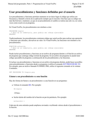 Manual del programador, Parte 1: Programación en Visual FoxPro Página 23 de 83
file://C:temp~hh52BB.htm 30/05/2000
Usar procedimientos y funciones definidas por el usuario
Los procedimientos y funciones permiten mantener en un único lugar el código que utiliza con
frecuencia y llamarlo a través de su aplicación siempre que lo necesite. Esto hace que su código sea
más fácil de leer y mantener, ya que en un procedimiento el cambio se realiza una sola vez, no varias
veces como ocurre en un programa.
En Visual FoxPro, los procedimientos son similares a éste:
PROCEDURE miproc
* Esto es un comentario, pero podría ser código ejecutable
ENDPROC
Tradicionalmente, los procedimientos contienen código que usted escribe para realizar una operación
y funciones que calculan y devuelven un valor. En Visual FoxPro, las funciones son similares a los
procedimientos:
FUNCTION mifunción
* Esto es un comentario, pero podría ser código ejecutable
ENDFUNC
Puede incluir procedimientos y funciones en un archivo de programa distinto o al final de un archivo
de programa que contenga código normal de programa. En un archivo de programa no puede tener
código ejecutable de programa a continuación de los procedimientos y las funciones.
Si incluye sus procedimientos y funciones en un archivo de programa distinto, podrá hacer accesibles
estos procedimientos y funciones desde su programa si utiliza el comando SET PROCEDURE TO.
Por ejemplo, para un archivo llamado FUNPROC.PRG, utilice el siguiente comando en la ventana
Comandos:
SET PROCEDURE TO funproc.prg
Llamar a un procedimiento o a una función
Hay dos formas de llamar a un procedimiento o a una función en sus programas:
l Utilizar el comando DO. Por ejemplo:
DO miproc
–O bien–
l Incluir detrás del nombre de la función un par de paréntesis. Por ejemplo:
mifunción( )
Cada uno de estos métodos puede ampliarse enviando o recibiendo valores desde el procedimiento o
la función.
23 of 804
 