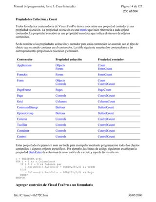 Manual del programador, Parte 3: Crear la interfaz Página 14 de 127
file://C:temp~hh572C.htm 30/05/2000
Propiedades Collection y Count
Todos los objetos contenedores de Visual FoxPro tienen asociadas una propiedad contador y una
propiedad colección. La propiedad colección es una matriz que hace referencia a cada objeto
contenido. La propiedad contador es una propiedad numérica que indica el número de objetos
contenidos.
Se da nombre a las propiedades colección y contador para cada contenedor de acuerdo con el tipo de
objeto que se puede contener en el contenedor. La tabla siguiente muestra los contenedores y las
correspondientes propiedades colección y contador.
Contenedor Propiedad colección Propiedad contador
Application Objects
Forms
Count
FormCount
FormSet Forms FormCount
Form Objects
Controls
Count
ControlCount
PageFrame Pages PageCount
Page Controls ControlCount
Grid Columns ColumnCount
CommandGroup Buttons ButtonCount
OptionGroup Buttons ButtonCount
Column Controls ControlCount
ToolBar Controls ControlCount
Container Controls ControlCount
Control Controls ControlCount
Estas propiedades le permiten usar un bucle para manipular mediante programación todos los objetos
contenidos o algunos objetos específicos. Por ejemplo, las líneas de código siguientes establecen la
propiedad BackColor de columnas de una cuadrícula a verde y rojo de forma alterna:
o = THISFORM.grd1
FOR i = 1 to o.ColumnCount
IF i % 2 = 0 && Columna par
o.Columns(i).BackColor = RGB(0,255,0) && Verde
ELSE
o.Columns(i).BackColor = RGB(255,0,0) && Rojo
ENDIF
ENDFOR
Agregar controles de Visual FoxPro a un formulario
230 of 804
 