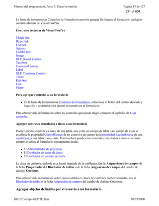 Manual del programador, Parte 3: Crear la interfaz Página 15 de 127
file://C:temp~hh572C.htm 30/05/2000
La barra de herramientas Controles de formularios permite agregar fácilmente al formulario cualquier
control estándar de Visual FoxPro.
Controles estándar de Visual FoxPro
Check box
Hyperlink
List box
Spinner
Combo box
Image
OLE Bound Control
Text box
Command button
Label
OLE Container Control
Timer
Edit box
Line
Shape
Para agregar controles a un formulario
l En la barra de herramientas Controles de formularios, seleccione el botón del control deseado y
haga clic o arrástrelo para ajustar su tamaño en el formulario.
Para obtener más información sobre los controles que puede elegir, consulte el capítulo 10, Usar
controles.
Agregar controles vinculados a datos a un formulario
Puede vincular controles a datos de una tabla, una vista, un campo de tabla o un campo de vista si
establece la propiedad ControlSource de un control a un campo de la propiedad RecordSource de una
cuadrícula, a una tabla o una vista. Pero también puede crear controles vinculados a datos si arrastra
campos o tablas al formulario directamente desde:
l El Administrador de proyectos
l El Diseñador de bases de datos
l El Diseñador de entorno de datos
La clase de control creado de esta forma depende de la configuración de Asignaciones de campos de
la ficha Propiedades del Diseñador de tablas o de la ficha Asignación de campos del cuadro de
diálogo Opciones.
Para obtener más información sobre cómo establecer clases de controles predeterminadas, vea el
Diseñador de tablas o la ficha Asignación de campos del cuadro de diálogo Opciones.
Agregar objetos definidos por el usuario a un formulario
231 of 804
 