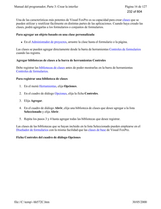 Manual del programador, Parte 3: Crear la interfaz Página 16 de 127
file://C:temp~hh572C.htm 30/05/2000
Una de las características más potentes de Visual FoxPro es su capacidad para crear clases que se
pueden utilizar y reutilizar fácilmente en distintas partes de las aplicaciones. Cuando haya creado las
clases, podrá agregarlas a los formularios o conjuntos de formularios.
Para agregar un objeto basado en una clase personalizada
l En el Administrador de proyectos, arrastre la clase hasta el formulario o la página.
Las clases se pueden agregar directamente desde la barra de herramientas Controles de formularios
cuando las registra.
Agregar bibliotecas de clases a la barra de herramientas Controles
Debe registrar las bibliotecas de clases antes de poder mostrarlas en la barra de herramientas
Controles de formularios.
Para registrar una biblioteca de clases
1. En el menú Herramientas, elija Opciones.
2. En el cuadro de diálogo Opciones, elija la ficha Controles.
3. Elija Agregar.
4. En el cuadro de diálogo Abrir, elija una biblioteca de clases que desee agregar a la lista
Seleccionado y elija Abrir.
5. Repita los pasos 3 y 4 hasta agregar todas las bibliotecas que desee registrar.
Las clases de las bibliotecas que se hayan incluido en la lista Seleccionado pueden emplearse en el
Diseñador de formularios con la misma facilidad que las clases de base de Visual FoxPro.
Ficha Controles del cuadro de diálogo Opciones
232 of 804
 