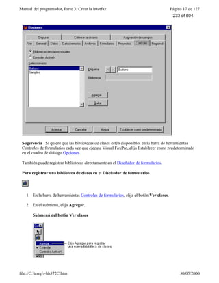 Manual del programador, Parte 3: Crear la interfaz Página 17 de 127
file://C:temp~hh572C.htm 30/05/2000
Sugerencia Si quiere que las bibliotecas de clases estén disponibles en la barra de herramientas
Controles de formularios cada vez que ejecute Visual FoxPro, elija Establecer como predeterminado
en el cuadro de diálogo Opciones.
También puede registrar bibliotecas directamente en el Diseñador de formularios.
Para registrar una biblioteca de clases en el Diseñador de formularios
1. En la barra de herramientas Controles de formularios, elija el botón Ver clases.
2. En el submenú, elija Agregar.
Submenú del botón Ver clases
233 of 804
 
