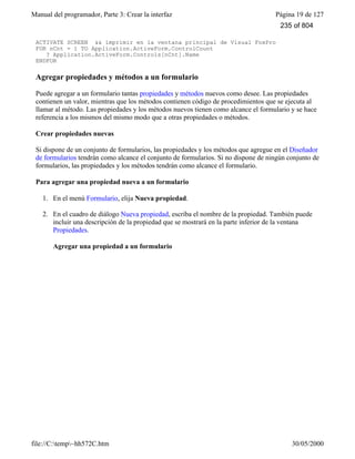 Manual del programador, Parte 3: Crear la interfaz Página 19 de 127
file://C:temp~hh572C.htm 30/05/2000
ACTIVATE SCREEN && imprimir en la ventana principal de Visual FoxPro
FOR nCnt = 1 TO Application.ActiveForm.ControlCount
? Application.ActiveForm.Controls[nCnt].Name
ENDFOR
Agregar propiedades y métodos a un formulario
Puede agregar a un formulario tantas propiedades y métodos nuevos como desee. Las propiedades
contienen un valor, mientras que los métodos contienen código de procedimientos que se ejecuta al
llamar al método. Las propiedades y los métodos nuevos tienen como alcance el formulario y se hace
referencia a los mismos del mismo modo que a otras propiedades o métodos.
Crear propiedades nuevas
Si dispone de un conjunto de formularios, las propiedades y los métodos que agregue en el Diseñador
de formularios tendrán como alcance el conjunto de formularios. Si no dispone de ningún conjunto de
formularios, las propiedades y los métodos tendrán como alcance el formulario.
Para agregar una propiedad nueva a un formulario
1. En el menú Formulario, elija Nueva propiedad.
2. En el cuadro de diálogo Nueva propiedad, escriba el nombre de la propiedad. También puede
incluir una descripción de la propiedad que se mostrará en la parte inferior de la ventana
Propiedades.
Agregar una propiedad a un formulario
235 of 804
 