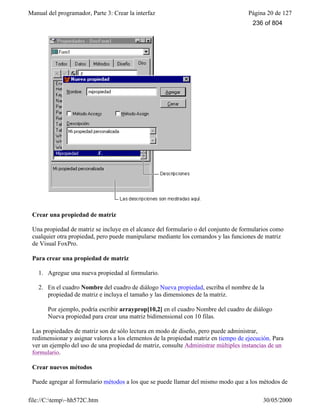 Manual del programador, Parte 3: Crear la interfaz Página 20 de 127
file://C:temp~hh572C.htm 30/05/2000
Crear una propiedad de matriz
Una propiedad de matriz se incluye en el alcance del formulario o del conjunto de formularios como
cualquier otra propiedad, pero puede manipularse mediante los comandos y las funciones de matriz
de Visual FoxPro.
Para crear una propiedad de matriz
1. Agregue una nueva propiedad al formulario.
2. En el cuadro Nombre del cuadro de diálogo Nueva propiedad, escriba el nombre de la
propiedad de matriz e incluya el tamaño y las dimensiones de la matriz.
Por ejemplo, podría escribir arrayprop[10,2] en el cuadro Nombre del cuadro de diálogo
Nueva propiedad para crear una matriz bidimensional con 10 filas.
Las propiedades de matriz son de sólo lectura en modo de diseño, pero puede administrar,
redimensionar y asignar valores a los elementos de la propiedad matriz en tiempo de ejecución. Para
ver un ejemplo del uso de una propiedad de matriz, consulte Administrar múltiples instancias de un
formulario.
Crear nuevos métodos
Puede agregar al formulario métodos a los que se puede llamar del mismo modo que a los métodos de
236 of 804
 