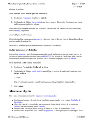 Manual del programador, Parte 3: Crear la interfaz Página 21 de 127
file://C:temp~hh572C.htm 30/05/2000
clase de formulario.
Para crear un nuevo método para un formulario
1. En el menú Formulario, elija Nuevo método.
2. En el cuadro de diálogo Nuevo método, escriba el nombre del método. Opcionalmente, puede
incluir una descripción del método.
Para llamar a los métodos definidos por el usuario, como sucede con los métodos de clase de base,
utilice la sintaxis siguiente:
NombreObjeto.NombreMétodo
El método también puede aceptar parámetros y devolver valores. En este caso, se llama al método en
una instrucción de asignación:
cVariable = NombreObjeto.NombreMétodo(cParámetro, nParámetro)
Incluir constantes predefinidas
Para utilizar constantes predefinidas en sus métodos, puede incluir un archivo de encabezado en un
formulario o un conjunto de formularios con #INCLUDE. Un archivo de encabezado suele contener
constantes de tiempo de compilación definidas con la directiva del preprocesador #DEFINE.
Para incluir un archivo en un formulario
1. En el menú Formulario, elija Incluir archivo.
2. En el cuadro de diálogo Incluir archivo, especifique el archivo deseado en el cuadro de texto
Incluir archivo.
–O bien–
Elija el botón de tres puntos para abrir el cuadro de diálogo Incluir y elija el archivo.
3. Elija Incluir.
Manipular objetos
Hay varias formas de manipular los objetos en tiempo de diseño:
l Establezca el tamaño y la posición de los objetos arrastrándolos en la ventana Diseñador de
formularios.
l Alinee los controles eligiendo las herramientas de alineación de la barra de herramientas
Diseño o los comandos del menú Formato.
l Establezca los colores de primer plano y de fondo en la barra de herramientas Paleta.
l Establezca las propiedades en la ventana Propiedades. El punto principal de control para todos
237 of 804
 