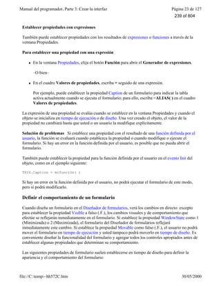 Manual del programador, Parte 3: Crear la interfaz Página 23 de 127
file://C:temp~hh572C.htm 30/05/2000
Establecer propiedades con expresiones
También puede establecer propiedades con los resultados de expresiones o funciones a través de la
ventana Propiedades.
Para establecer una propiedad con una expresión
l En la ventana Propiedades, elija el botón Función para abrir el Generador de expresiones.
–O bien–
l En el cuadro Valores de propiedades, escriba = seguido de una expresión.
Por ejemplo, puede establecer la propiedad Caption de un formulario para indicar la tabla
activa actualmente cuando se ejecuta el formulario; para ello, escriba =ALIAS( ) en el cuadro
Valores de propiedades.
La expresión de una propiedad se evalúa cuando se establece en la ventana Propiedades y cuando el
objeto se inicializa en tiempo de ejecución o de diseño. Una vez creado el objeto, el valor de la
propiedad no cambiará hasta que usted o un usuario la modifique explícitamente.
Solución de problemas Si establece una propiedad con el resultado de una función definida por el
usuario, la función se evaluará cuando establezca la propiedad o cuando modifique o ejecute el
formulario. Si hay un error en la función definida por el usuario, es posible que no pueda abrir el
formulario.
También puede establecer la propiedad para la función definida por el usuario en el evento Init del
objeto, como en el ejemplo siguiente:
THIS.Caption = mifunción( )
Si hay un error en la función definida por el usuario, no podrá ejecutar el formulario de este modo,
pero sí podrá modificarlo.
Definir el comportamiento de un formulario
Cuando diseña un formulario en el Diseñador de formularios, verá los cambios en directo: excepto
para establecer la propiedad Visible a falso (.F.), los cambios visuales y de comportamiento que
efectúe se reflejarán inmediatamente en el formulario. Si establece la propiedad WindowState como 1
(Minimizada) o 2 (Maximizada), el formulario del Diseñador de formularios reflejará
inmediatamente este cambio. Si establece la propiedad Movable como falso (.F.), el usuario no podrá
mover el formulario en tiempo de ejecución y usted tampoco podrá moverlo en tiempo de diseño. Es
conveniente diseñar la funcionalidad del formulario y agregar todos los controles apropiados antes de
establecer algunas propiedades que determinan su comportamiento.
Las siguientes propiedades de formulario suelen establecerse en tiempo de diseño para definir la
apariencia y el comportamiento del formulario:
239 of 804
 