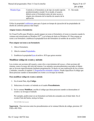 Manual del programador, Parte 3: Crear la interfaz Página 25 de 127
file://C:temp~hh572C.htm 30/05/2000
WindowType Controla si el formulario es de tipo sin modo (opción
predeterminada) o modal. Si es modal, el usuario
deberá cerrar el formulario antes de tener acceso a
ningún otro elemento de la interfaz de usuario de la
aplicación.
0 – Sin modo
Utilice la propiedad LockScreen para que el ajuste en tiempo de ejecución de las propiedades de
diseño de controles parezca más limpio.
Asignar iconos a formularios
En Visual FoxPro para Windows, puede asignar un icono al formulario; el icono se muestra cuando la
ventana está minimizada en Windows NT® y en la barra de título en Windows 95. Para asignar un
icono a un formulario, establezca la propiedad Icon del formulario al nombre de un archivo .ICO.
Para asignar un icono a un formulario
1. Abra el formulario.
2. Abra la ventana Propiedades.
3. Establezca la propiedad Icon al archivo .ICO que quiera mostrar.
Modificar código de evento y método
Los eventos son acciones del usuario, como clics o movimientos del mouse, o bien acciones del
sistema, como el avance del reloj del sistema. Los métodos son procedimientos asociados al objeto
que se invocan específicamente mediante programación. Si desea ver una explicación de los eventos
y métodos, consulte el capítulo 3, Programación orientada a objetos. Puede especificar el código que
desea procesar cuando se desencadene un evento o se invoque un método.
Para modificar código de evento o método
1. En el menú Ver, elija Código.
2. Seleccione el evento o el método en el cuadro Procedimiento.
3. En la ventana Modificar, escriba el código que desea procesar cuando se desencadene el
evento o se invoque el método.
Por ejemplo, podría tener en un formulario un botón de comando con el título Salir. En el
evento Click del botón, incluya la línea:
THISFORM.Release
Sugerencia Para moverse entre los procedimientos en la ventana Edición de código, presione AV
PÁG o RE PÁG.
241 of 804
 