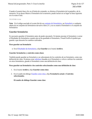 Manual del programador, Parte 3: Crear la interfaz Página 26 de 127
file://C:temp~hh572C.htm 30/05/2000
Cuando el usuario hace clic en el botón de comando, se elimina el formulario de la pantalla y de la
memoria. Si no desea liberar el formulario de la memoria, puede incluir en su lugar la línea siguiente
en el evento Click:
THISFORM.Hide
Nota Si el código asociado al evento Init de un conjunto de formularios, un formulario o cualquier
objeto de un conjunto de formularios devuelve falso (.F.), no se creará el formulario o el conjunto de
formularios
Guardar formularios
Es necesario guardar el formulario antes de poder ejecutarlo. Si intenta ejecutar el formulario o cerrar
el Diseñador de formularios cuando aún no ha guardado el formulario, Visual FoxPro le pedirá que
guarde o que descarte los cambios realizados.
Para guardar un formulario
l En el Diseñador de formularios, elija Guardar en el menú Archivo.
Guardar formularios y controles como clases
También puede guardar un formulario o un subconjunto de los controles de un formulario, como una
definición de clase. Si piensa crear subclases basadas en el formulario o volver a utilizar los controles
en otros formularios, guarde el formulario como una definición de clase.
Para guardar un formulario o los controles seleccionados como una definición de clase
1. En el menú Archivo, elija Guardar como clase.
2. En el cuadro de diálogo Guardar como clase, elija Formulario actual o Controles
seleccionados.
El cuadro de diálogo Guardar como clase
242 of 804
 