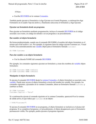 Manual del programador, Parte 3: Crear la interfaz Página 28 de 127
file://C:temp~hh572C.htm 30/05/2000
–O bien–
l Escriba DO FORM en la ventana Comandos.
También puede ejecutar el formulario si elige Ejecutar en el menú Programa, a continuación elige
Formulario en el cuadro Tipo de archivo y finalmente selecciona el formulario y elige Ejecutar.
Ejecutar un formulario desde un programa
Para ejecutar un formulario mediante programación, incluya el comando DO FORM en el código
asociado a un evento, en código de método o en un programa o un procedimiento.
Dar nombre al objeto formulario
De forma predeterminada, cuando usa el comando DO FORM, el nombre del objeto formulario es el
mismo que el del archivo .scx. Por ejemplo, la siguiente línea de código ejecuta Customer.scx. Visual
FoxPro crea automáticamente una variable objeto para el formulario llamada customer:
DO FORM Customer
Para dar nombre a un objeto formulario
l Use la cláusula NAME del comando DO FORM.
Por ejemplo, los comandos siguientes ejecutan un formulario y crean dos nombres de variable objeto
formulario:
DO FORM Customer NAME frmCust1
DO FORM Customer NAME frmCust2
Manipular el objeto formulario
Si ejecuta el comando DO FORM desde la ventana Comandos, el objeto formulario se asociará a una
variable. Puede tener acceso al objeto formulario a través del nombre de variable. Por ejemplo, los
comandos siguientes, ejecutados en la ventana Comandos, abren un formulario llamado Customer y
cambian su título.
DO FORM Customer
Customer.Caption = "Hola"
Si a continuación ejecuta el comando siguiente en la ventana Comandos, aparecerá O en la ventana
de salida activa, lo que indica que Customer es un objeto:
? TYPE("Customer")
Si ejecuta el comando DO FORM en un programa, el objeto formulario se incluirá en el alcance del
programa. Si se completa el programa o el procedimiento, el objeto desaparecerá, pero el formulario
permanecerá visible. Por ejemplo, podría ejecutar el programa siguiente:
244 of 804
 