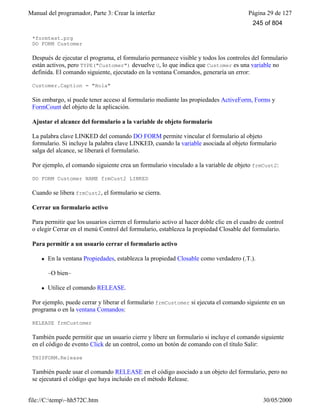 Manual del programador, Parte 3: Crear la interfaz Página 29 de 127
file://C:temp~hh572C.htm 30/05/2000
*formtest.prg
DO FORM Customer
Después de ejecutar el programa, el formulario permanece visible y todos los controles del formulario
están activos, pero TYPE("Customer") devuelve U, lo que indica que Customer es una variable no
definida. El comando siguiente, ejecutado en la ventana Comandos, generaría un error:
Customer.Caption = "Hola"
Sin embargo, sí puede tener acceso al formulario mediante las propiedades ActiveForm, Forms y
FormCount del objeto de la aplicación.
Ajustar el alcance del formulario a la variable de objeto formulario
La palabra clave LINKED del comando DO FORM permite vincular el formulario al objeto
formulario. Si incluye la palabra clave LINKED, cuando la variable asociada al objeto formulario
salga del alcance, se liberará el formulario.
Por ejemplo, el comando siguiente crea un formulario vinculado a la variable de objeto frmCust2:
DO FORM Customer NAME frmCust2 LINKED
Cuando se libera frmCust2, el formulario se cierra.
Cerrar un formulario activo
Para permitir que los usuarios cierren el formulario activo al hacer doble clic en el cuadro de control
o elegir Cerrar en el menú Control del formulario, establezca la propiedad Closable del formulario.
Para permitir a un usuario cerrar el formulario activo
l En la ventana Propiedades, establezca la propiedad Closable como verdadero (.T.).
–O bien–
l Utilice el comando RELEASE.
Por ejemplo, puede cerrar y liberar el formulario frmCustomer si ejecuta el comando siguiente en un
programa o en la ventana Comandos:
RELEASE frmCustomer
También puede permitir que un usuario cierre y libere un formulario si incluye el comando siguiente
en el código de evento Click de un control, como un botón de comando con el título Salir:
THISFORM.Release
También puede usar el comando RELEASE en el código asociado a un objeto del formulario, pero no
se ejecutará el código que haya incluido en el método Release.
245 of 804
 