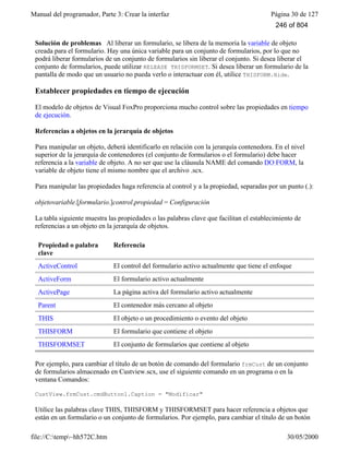 Manual del programador, Parte 3: Crear la interfaz Página 30 de 127
file://C:temp~hh572C.htm 30/05/2000
Solución de problemas Al liberar un formulario, se libera de la memoria la variable de objeto
creada para el formulario. Hay una única variable para un conjunto de formularios, por lo que no
podrá liberar formularios de un conjunto de formularios sin liberar el conjunto. Si desea liberar el
conjunto de formularios, puede utilizar RELEASE THISFORMSET. Si desea liberar un formulario de la
pantalla de modo que un usuario no pueda verlo o interactuar con él, utilice THISFORM.Hide.
Establecer propiedades en tiempo de ejecución
El modelo de objetos de Visual FoxPro proporciona mucho control sobre las propiedades en tiempo
de ejecución.
Referencias a objetos en la jerarquía de objetos
Para manipular un objeto, deberá identificarlo en relación con la jerarquía contenedora. En el nivel
superior de la jerarquía de contenedores (el conjunto de formularios o el formulario) debe hacer
referencia a la variable de objeto. A no ser que use la cláusula NAME del comando DO FORM, la
variable de objeto tiene el mismo nombre que el archivo .scx.
Para manipular las propiedades haga referencia al control y a la propiedad, separadas por un punto (.):
objetovariable.[formulario.]control.propiedad = Configuración
La tabla siguiente muestra las propiedades o las palabras clave que facilitan el establecimiento de
referencias a un objeto en la jerarquía de objetos.
Propiedad o palabra
clave
Referencia
ActiveControl El control del formulario activo actualmente que tiene el enfoque
ActiveForm El formulario activo actualmente
ActivePage La página activa del formulario activo actualmente
Parent El contenedor más cercano al objeto
THIS El objeto o un procedimiento o evento del objeto
THISFORM El formulario que contiene el objeto
THISFORMSET El conjunto de formularios que contiene al objeto
Por ejemplo, para cambiar el título de un botón de comando del formulario frmCust de un conjunto
de formularios almacenado en Custview.scx, use el siguiente comando en un programa o en la
ventana Comandos:
CustView.frmCust.cmdButton1.Caption = "Modificar"
Utilice las palabras clave THIS, THISFORM y THISFORMSET para hacer referencia a objetos que
están en un formulario o un conjunto de formularios. Por ejemplo, para cambiar el título de un botón
246 of 804
 