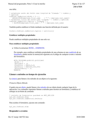 Manual del programador, Parte 3: Crear la interfaz Página 32 de 127
file://C:temp~hh572C.htm 30/05/2000
una tabla:
* establecer ancho del botón como longitud de 'Llamada ' + nombre y
* apellido
frmForm1.cmdButton1.Width = 5 + ;
LEN(ALLTRIM(employee.first_name + " " + employee.last_name))
* establecer título del botón como 'Llamada ' + nombre y apellido
frmForm1.cmdButton1.Caption = "Llamada " ;
+ ALLTRIM(employee.first_name + " " + employee.last_name)
También podría establecer el título mediante una función definida por el usuario:
frsSet1.frmForm1.cmdButton1.Caption = esttítulo()
Establecer múltiples propiedades
Puede establecer múltiples propiedades de una sola vez.
Para establecer múltiples propiedades
l Utilice la estructura WITH ... ENDWITH.
Por ejemplo, para establecer múltiples propiedades de una columna en una cuadrícula de un
formulario, podría incluir la instrucción siguiente en el código de cualquier evento o método
del formulario:
WITH THISFORM.grdGrid1.grcColumn1
.Width = 5
.Resizable = .F.
.ForeColor = RGB(0,0,0)
.BackColor = RGB(255,255,255)
.SelectOnEntry = .T.
ENDWITH
Llamar a métodos en tiempo de ejecución
La sintaxis para llamar a los métodos de un objeto es la siguiente:
Primario.Objeto.Método
Cuando crea un objeto, puede llamar a los métodos de ese objeto desde cualquier lugar de la
aplicación. Los comandos siguientes llaman a métodos para mostrar un formulario y establecer el
enfoque en un botón de comando:
* conjunto de formularios guardado en MYF_SET.SCX
myf_set.frmForm1.Show
myf_set.frmForm1.cmdButton1.SetFocus
Para ocultar el formulario, ejecute este comando:
myf_set.frmForm1.Hide
Responder a eventos
248 of 804
 