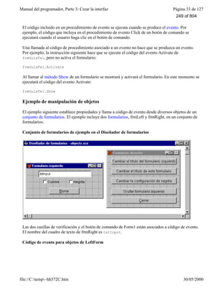 Manual del programador, Parte 3: Crear la interfaz Página 33 de 127
file://C:temp~hh572C.htm 30/05/2000
El código incluido en un procedimiento de evento se ejecuta cuando se produce el evento. Por
ejemplo, el código que incluya en el procedimiento de evento Click de un botón de comando se
ejecutará cuando el usuario haga clic en el botón de comando.
Una llamada al código de procedimiento asociado a un evento no hace que se produzca un evento.
Por ejemplo, la instrucción siguiente hace que se ejecute el código del evento Activate de
frmGuíaTel, pero no activa el formulario:
frmGuíaTel.Activate
Al llamar al método Show de un formulario se mostrará y activará el formulario. En este momento se
ejecutará el código del evento Activate:
frmGuíaTel.Show
Ejemplo de manipulación de objetos
El ejemplo siguiente establece propiedades y llama a código de evento desde diversos objetos de un
conjunto de formularios. El ejemplo incluye dos formularios, frmLeft y frmRight, en un conjunto de
formularios.
Conjunto de formularios de ejemplo en el Diseñador de formularios
Las dos casillas de verificación y el botón de comando de Form1 están asociados a código de evento.
El nombre del cuadro de texto de frmRight es txtInput.
Código de evento para objetos de LeftForm
249 of 804
 