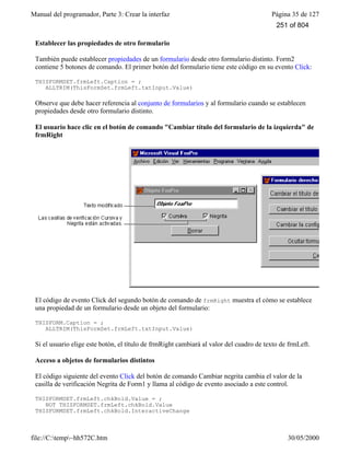 Manual del programador, Parte 3: Crear la interfaz Página 35 de 127
file://C:temp~hh572C.htm 30/05/2000
Establecer las propiedades de otro formulario
También puede establecer propiedades de un formulario desde otro formulario distinto. Form2
contiene 5 botones de comando. El primer botón del formulario tiene este código en su evento Click:
THISFORMSET.frmLeft.Caption = ;
ALLTRIM(ThisFormSet.frmLeft.txtInput.Value)
Observe que debe hacer referencia al conjunto de formularios y al formulario cuando se establecen
propiedades desde otro formulario distinto.
El usuario hace clic en el botón de comando "Cambiar título del formulario de la izquierda" de
frmRight
El código de evento Click del segundo botón de comando de frmRight muestra el cómo se establece
una propiedad de un formulario desde un objeto del formulario:
THISFORM.Caption = ;
ALLTRIM(ThisFormSet.frmLeft.txtInput.Value)
Si el usuario elige este botón, el título de frmRight cambiará al valor del cuadro de texto de frmLeft.
Acceso a objetos de formularios distintos
El código siguiente del evento Click del botón de comando Cambiar negrita cambia el valor de la
casilla de verificación Negrita de Form1 y llama al código de evento asociado a este control.
THISFORMSET.frmLeft.chkBold.Value = ;
NOT THISFORMSET.frmLeft.chkBold.Value
THISFORMSET.frmLeft.chkBold.InteractiveChange
251 of 804
 