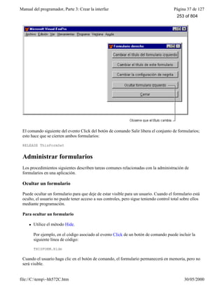 Manual del programador, Parte 3: Crear la interfaz Página 37 de 127
file://C:temp~hh572C.htm 30/05/2000
El comando siguiente del evento Click del botón de comando Salir libera el conjunto de formularios;
esto hace que se cierren ambos formularios:
RELEASE ThisFormSet
Administrar formularios
Los procedimientos siguientes describen tareas comunes relacionadas con la administración de
formularios en una aplicación.
Ocultar un formulario
Puede ocultar un formulario para que deje de estar visible para un usuario. Cuando el formulario está
oculto, el usuario no puede tener acceso a sus controles, pero sigue teniendo control total sobre ellos
mediante programación.
Para ocultar un formulario
l Utilice el método Hide.
Por ejemplo, en el código asociado al evento Click de un botón de comando puede incluir la
siguiente línea de código:
THISFORM.Hide
Cuando el usuario haga clic en el botón de comando, el formulario permanecerá en memoria, pero no
será visible.
253 of 804
 