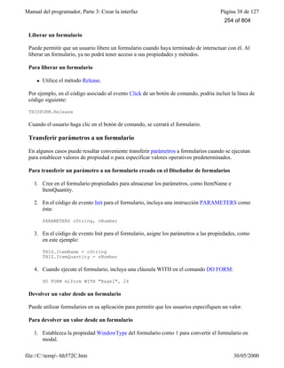 Manual del programador, Parte 3: Crear la interfaz Página 38 de 127
file://C:temp~hh572C.htm 30/05/2000
Liberar un formulario
Puede permitir que un usuario libere un formulario cuando haya terminado de interactuar con él. Al
liberar un formulario, ya no podrá tener acceso a sus propiedades y métodos.
Para liberar un formulario
l Utilice el método Release.
Por ejemplo, en el código asociado al evento Click de un botón de comando, podría incluir la línea de
código siguiente:
THISFORM.Release
Cuando el usuario haga clic en el botón de comando, se cerrará el formulario.
Transferir parámetros a un formulario
En algunos casos puede resultar conveniente transferir parámetros a formularios cuando se ejecutan
para establecer valores de propiedad o para especificar valores operativos predeterminados.
Para transferir un parámetro a un formulario creado en el Diseñador de formularios
1. Cree en el formulario propiedades para almacenar los parámetros, como ItemName e
ItemQuantity.
2. En el código de evento Init para el formulario, incluya una instrucción PARAMETERS como
ésta:
PARAMETERS cString, nNumber
3. En el código de evento Init para el formulario, asigne los parámetros a las propiedades, como
en este ejemplo:
THIS.ItemName = cString
THIS.ItemQuantity = nNumber
4. Cuando ejecute el formulario, incluya una cláusula WITH en el comando DO FORM:
DO FORM miform WITH "Bagel", 24
Devolver un valor desde un formulario
Puede utilizar formularios en su aplicación para permitir que los usuarios especifiquen un valor.
Para devolver un valor desde un formulario
1. Establezca la propiedad WindowType del formulario como 1 para convertir el formulario en
modal.
254 of 804
 