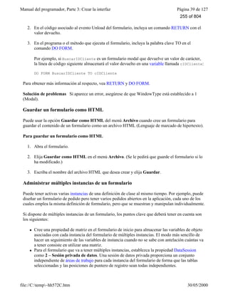 Manual del programador, Parte 3: Crear la interfaz Página 39 de 127
file://C:temp~hh572C.htm 30/05/2000
2. En el código asociado al evento Unload del formulario, incluya un comando RETURN con el
valor devuelto.
3. En el programa o el método que ejecuta el formulario, incluya la palabra clave TO en el
comando DO FORM.
Por ejemplo, si BuscarIDCliente es un formulario modal que devuelve un valor de carácter,
la línea de código siguiente almacenará el valor devuelto en una variable llamada cIDCliente:
DO FORM BuscarIDCliente TO cIDCliente
Para obtener más información al respecto, vea RETURN y DO FORM.
Solución de problemas Si aparece un error, asegúrese de que WindowType está establecido a 1
(Modal).
Guardar un formulario como HTML
Puede usar la opción Guardar como HTML del menú Archivo cuando cree un formulario para
guardar el contenido de un formulario como un archivo HTML (Lenguaje de marcado de hipertexto).
Para guardar un formulario como HTML
1. Abra el formulario.
2. Elija Guardar como HTML en el menú Archivo. (Se le pedirá que guarde el formulario si lo
ha modificado.)
3. Escriba el nombre del archivo HTML que desea crear y elija Guardar.
Administrar múltiples instancias de un formulario
Puede tener activas varias instancias de una definición de clase al mismo tiempo. Por ejemplo, puede
diseñar un formulario de pedido pero tener varios pedidos abiertos en la aplicación, cada uno de los
cuales emplea la misma definición de formulario, pero que se muestran y manipulan individualmente.
Si dispone de múltiples instancias de un formulario, los puntos clave que deberá tener en cuenta son
los siguientes:
l Cree una propiedad de matriz en el formulario de inicio para almacenar las variables de objeto
asociadas con cada instancia del formulario de múltiples instancias. El modo más sencillo de
hacer un seguimiento de las variables de instancia cuando no se sabe con antelación cuántas va
a tener consiste en utilizar una matriz.
l Para el formulario que va a tener múltiples instancias, establezca la propiedad DataSession
como 2 – Sesión privada de datos. Una sesión de datos privada proporciona un conjunto
independiente de áreas de trabajo para cada instancia del formulario de forma que las tablas
seleccionadas y las posiciones de puntero de registro sean todas independientes.
255 of 804
 