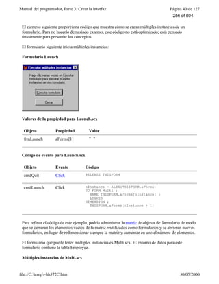 Manual del programador, Parte 3: Crear la interfaz Página 40 de 127
file://C:temp~hh572C.htm 30/05/2000
El ejemplo siguiente proporciona código que muestra cómo se crean múltiples instancias de un
formulario. Para no hacerlo demasiado extenso, este código no está optimizado; está pensado
únicamente para presentar los conceptos.
El formulario siguiente inicia múltiples instancias:
Formulario Launch
Valores de la propiedad para Launch.scx
Objeto Propiedad Valor
frmLaunch aForms[1] " "
Código de evento para Launch.scx
Objeto Evento Código
cmdQuit Click RELEASE THISFORM
cmdLaunch Click nInstance = ALEN(THISFORM.aForms)
DO FORM Multi ;
NAME THISFORM.aForms[nInstance] ;
LINKED
DIMENSION ;
THISFORM.aForms[nInstance + 1]
Para refinar el código de este ejemplo, podría administrar la matriz de objetos de formulario de modo
que se cerraran los elementos vacíos de la matriz reutilizados como formularios y se abrieran nuevos
formularios, en lugar de redimensionar siempre la matriz y aumentar en uno el número de elementos.
El formulario que puede tener múltiples instancias es Multi.scx. El entorno de datos para este
formulario contiene la tabla Employee.
Múltiples instancias de Multi.scx
256 of 804
 