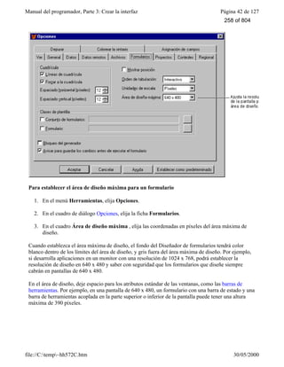 Manual del programador, Parte 3: Crear la interfaz Página 42 de 127
file://C:temp~hh572C.htm 30/05/2000
Para establecer el área de diseño máxima para un formulario
1. En el menú Herramientas, elija Opciones.
2. En el cuadro de diálogo Opciones, elija la ficha Formularios.
3. En el cuadro Área de diseño máxima , elija las coordenadas en píxeles del área máxima de
diseño.
Cuando establezca el área máxima de diseño, el fondo del Diseñador de formularios tendrá color
blanco dentro de los límites del área de diseño, y gris fuera del área máxima de diseño. Por ejemplo,
si desarrolla aplicaciones en un monitor con una resolución de 1024 x 768, podrá establecer la
resolución de diseño en 640 x 480 y saber con seguridad que los formularios que diseñe siempre
cabrán en pantallas de 640 x 480.
En el área de diseño, deje espacio para los atributos estándar de las ventanas, como las barras de
herramientas. Por ejemplo, en una pantalla de 640 x 480, un formulario con una barra de estado y una
barra de herramientas acoplada en la parte superior o inferior de la pantalla puede tener una altura
máxima de 390 píxeles.
258 of 804
 