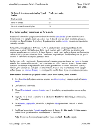 Manual del programador, Parte 3: Crear la interfaz Página 43 de 127
file://C:temp~hh572C.htm 30/05/2000
Atributo de la ventana principal de Visual
FoxPro
Píxeles necesarios
Título y menú 38
Barra de estado 23
Barra de herramientas acoplada 29
Usar datos locales y remotos en un formulario
Puede crear formularios que pueden usar alternativamente datos locales y datos almacenados de
forma remota (por ejemplo, en un servidor de base de datos). Esto le permite crear una aplicación
prototipo con datos locales o de prueba, y después cambiar a datos remotos sin cambios importantes
en sus formularios.
Por ejemplo, si su aplicación de Visual FoxPro es un cliente para una tabla grande de clientes
almacenada en un servidor de base de datos, puede crear un archivo .dbf local que contiene una
muestra pequeña pero representativa de datos. Entonces puede crear, probar y depurar sus formularios
en base a este pequeño conjunto de datos. Cuando esté preparado para distribuir la aplicación, puede
vincular el formulario al conjunto grande de datos.
La clave para poder cambiar entre datos remotos y locales es asegurarse de que usa vistas en lugar de
vincular directamente el formulario (y sus controles) a una tabla. Para tener acceso a datos remotos,
debe usar una vista en cualquier evento. Por lo tanto, para facilitar el cambio entre datos locales y
remotos, cree también una vista para los datos remotos. Cuando cree el formulario, puede agregar
ambas vistas a sus entornos de datos y, a continuación, cambie de un tipo a otro según sea necesario.
Para crear un formulario que pueda cambiar entre datos locales y datos remotos
1. Cree dos vistas de los datos, una que apunte a los datos remotos, y otra que apunte a los datos
locales.
2. Cree un nuevo formulario.
3. Abra el Diseñador de entornos de datos para el formulario y, a continuación, agregue ambas
vistas.
4. Haga clic con el botón secundario en el Diseñador de entornos de datos y, a continuación,
elija Propiedades.
5. En la ventana Propiedades, establezca la propiedad Alias para ambos cursores al mismo
nombre.
6. Establezca la propiedad OpenViews del entorno de datos a 1 – Sólo local o 2 – Sólo remota,
en función de qué vista quiera usar al ejecutar el formulario.
Nota Como usa el mismo alias para ambas vistas, no elija 0 – Local y remota
259 of 804
 