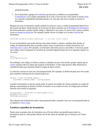 Manual del programador, Parte 3: Crear la interfaz Página 44 de 127
file://C:temp~hh572C.htm 30/05/2000
(predeterminada).
7. En el formulario, agregue los controles que necesite y establezca sus propiedades
ControlSource a los campos apropiados de la vista. Como las dos vistas tienen el mismo alias,
los controles responderán automáticamente a la vista que esté activa cuando se ejecute el
formulario.
Después de crear el formulario, puede cambiar los alias de vistas si cambia la propiedad OpenViews
del entorno de datos. Puede hacerlo en el Entorno de datos mientras usa el Diseñador de formularios.
De forma alternativa, puede escribir código y adjuntarlo a un evento, lo cual es útil si quiere cambiar
vistas en tiempo de ejecución. Por ejemplo, puede colocar el código en el evento Activate del
formulario:
THISFORM.DataEnvironment.OpenViews = 2 && Usar vista remota
Si crea un formulario que puede alternar entre datos locales y remotos, también debe diseñar el
código de desplazamiento para acomodar ambas vistas, en particular si diseña formularios con
relaciones uno a varios. Por ejemplo, su formulario sólo tiene acceso a una tabla o vista local, puede
usar código como el siguiente en un botón de comando Siguiente para mover al siguiente registro en
un cursor:
SKIP 1
THISFORM.Refresh()
Sin embargo, este código es ineficaz cuando se desplaza en una vista remota, porque supone que el
cursor contiene todos los datos que requiere el formulario. Como regla general, debe minimizar la
cantidad de datos que transfiere desde el origen de datos remoto.
La solución consiste en usar una vista parametrizada. Por ejemplo, la definición para una vista usada
para modificar información de clientes podría ser:
SELECT * FROM CUSTOMERS WHERE ;
CUSTOMERS.COMPANY_NAME = ?pCompanyName
Cuando el formulario se ejecuta, puede pedir al usuario un nombre de cliente mediante un cuadro de
diálogo o permitiendo al usuario escribir un nombre en un cuadro de texto. El código para un botón
Mostrar sería similar al siguiente:
pCompanyName = THISFORM.txtCompanyName.Value
REQUERY("customer")
THISFORM.Refresh()
Para obtener más información sobre vistas parametrizadas, consulte Crear una vista parametrizada en
el capítulo 8, Crear vistas.
Establecer plantillas de formularios
Puede crear su propia clase de formulario con el fin de utilizar una plantilla para todos los
formularios nuevos o bien puede utilizar una de las clases de ejemplo que se incluyen con Visual
FoxPro.
260 of 804
 
