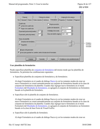 Manual del programador, Parte 3: Crear la interfaz Página 46 de 127
file://C:temp~hh572C.htm 30/05/2000
Usar plantillas de formularios
Puede especificar plantillas de conjuntos de formularios del mismo modo que las plantillas de
formularios. Se permiten las combinaciones siguientes:
l Especificar plantillas de conjuntos de formularios y de formularios.
Al elegir Formulario en el cuadro de diálogo Nuevo (y en los restantes modos de crear un
nuevo formulario) se creará automáticamente un conjunto de formularios basado en la clase de
conjunto de formularios de plantilla. Cuando elija Agregar nuevo formulario en el menú
Formulario del Diseñador de formularios, se agregará al conjunto de formularios un formulario
basado en la plantilla de formulario.
l Especificar sólo la plantilla de conjunto de formularios.
Al elegir Formulario en el cuadro de diálogo Nuevo (y en los restantes modos de crear un
nuevo formulario) se creará automáticamente un conjunto de formularios basado en la clase de
conjunto de formularios de plantilla. Cuando elija Agregar nuevo formulario en el menú
Formulario del Diseñador de formularios, se agregará al conjunto de formularios un formulario
basado en la clase de base Form de Visual FoxPro.
l Especificar sólo la plantilla de formulario.
Al elegir Formulario en el cuadro de diálogo Nuevo (y en los restantes modos de crear un
262 of 804
 