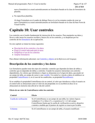 Manual del programador, Parte 3: Crear la interfaz Página 47 de 127
file://C:temp~hh572C.htm 30/05/2000
nuevo formulario) se creará automáticamente un formulario basado en la clase de formulario de
plantilla.
l No especificar plantillas.
Al elegir Formulario en el cuadro de diálogo Nuevo (y en los restantes modos de crear un
nuevo formulario) se creará automáticamente un formulario basado en la clase de base Form de
Visual FoxPro.
Capítulo 10: Usar controles
Los controles son el medio fundamental de interacción de los usuarios. Para manipular sus datos y
llevar a cabo tareas los usuarios escriben y hacen clic en los controles, y se desplazan por los
controles de los formularios de su aplicación.
En este capítulo se tratan los temas siguientes:
l Descripción de los controles y los datos
l Elegir el control adecuado para la tarea
l Simplificar el uso de los controles
l Ampliar formularios
Para obtener información adicional, vea Controles y objetos en la Referencia del lenguaje.
Descripción de los controles y los datos
Los formularios pueden tener dos tipos de controles: controles que dependen de datos de tablas y
controles que no dependen de tablas y controles. Cuando los usuarios interactúan con controles
dependientes, los valores que introducen o eligen se almacenan en el origen de datos, que puede ser
un campo de tabla, un campo de cursor o una variable. Un control se vincula a datos al establecer su
propiedad ControlSource o, en el caso de las cuadrículas, su propiedad RecordSource.
Si no establece la propiedad ControlSource de un control, el valor que introduzca o elija el usuario en
el control sólo se almacenará como el valor de una propiedad; no se escribirá en disco ni se
almacenará en memoria más allá de la vida del control.
Efecto de un valor de ControlSource sobre los controles
Control Efecto
Casilla de verificación Si el ControlSource es un campo de una tabla, los valores lógicos
verdadero (.T.) o falso (.F.), o numéricos 0, 1 ó 2 del campo
ControlSource harán que la casilla de verificación se active, desactive
o atenúe a medida que el puntero de registro se mueva por la tabla.
Columna Si el ControlSource es un campo de tabla, el usuario modificará
263 of 804
 