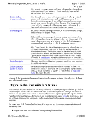 Manual del programador, Parte 3: Crear la interfaz Página 48 de 127
file://C:temp~hh572C.htm 30/05/2000
directamente el campo cuando modifique valores en la columna. Para
vincular una cuadrícula completa a datos, establezca la propiedad
RecordSource de la cuadrícula.
Cuadro de lista
o cuadro combinado
Si el ControlSource es una variable de memoria, el valor que elija el
usuario en la lista se almacenará en la variable de memoria. Si el
ControlSource es un campo de una tabla, el valor se almacenará en el
campo, en el puntero de registro. Si un elemento de la lista coincide
con el valor del campo de la tabla, se seleccionará el elemento de la
lista cuando el puntero de registro se desplace por la tabla.
Botón de opción Si ControlSource es un campo numérico, 0 ó 1 se escribe en el campo,
en función de si se elige el botón.
Si ControlSource es un campo de caracteres, en el campo se escribirá
(.T.) o (.F.), en función de si se elige el botón o no. Sin embargo, si el
puntero de registro se mueve en la tabla, el valor del botón de opción
no se actualizará para reflejar el valor de carácter del campo.
Si el ControlSource del control OptionGroup (no del mismo botón de
opción) es un campo de caracteres, el título del botón de opción se
almacena en el campo si se elige el botón de opción. Observe que el
origen de control para un botón de opción (a diferencia de un control
OptionGroup) no puede ser un campo de caracteres o Visual FoxPro
informará de tipo de datos incorrecto cuando se ejecute el formulario.
Control numérico El control numérico refleja y escribe valores numéricos en el campo o
la variable subyacente.
Cuadro de texto o
cuadro de edición
El valor del campo de la tabla se muestra en el cuadro de texto. Los
cambios que realiza el usuario en este valor vuelven a escribirse en la
tabla. Al mover el puntero de registro se verá afectada la propiedad
Value del cuadro de texto.
Algunas de las tareas que se llevan a cabo con controles, aunque no todas, exigen disponer de datos
dependientes del control.
Elegir el control apropiado para la tarea
Los controles de Visual FoxPro son flexibles y versátiles. Si bien hay múltiples controles que pueden
emplearse para llevar a cabo una determinada tarea, necesitará emplear una estrategia coherente en
relación con los controles que utiliza de modo que los usuarios sepan lo que pueden esperar cuando
vean la interfaz que ha creado. Por ejemplo, una etiqueta tiene un evento Click del mismo modo que
un botón de comando, pero los usuarios suelen hacer clic en los botones de comando para realizar
acciones.
La mayor parte de la funcionalidad que querrá incorporar a sus formularios corresponderá a una de
estas categorías:
l Proporcionar a los usuarios una serie de opciones predeterminadas
264 of 804
 