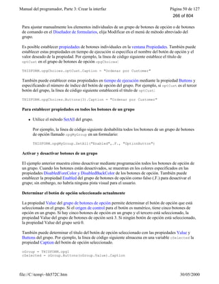 Manual del programador, Parte 3: Crear la interfaz Página 50 de 127
file://C:temp~hh572C.htm 30/05/2000
Para ajustar manualmente los elementos individuales de un grupo de botones de opción o de botones
de comando en el Diseñador de formularios, elija Modificar en el menú de método abreviado del
grupo.
Es posible establecer propiedades de botones individuales en la ventana Propiedades. También puede
establecer estas propiedades en tiempo de ejecución si especifica el nombre del botón de opción y el
valor deseado de la propiedad. Por ejemplo, la línea de código siguiente establece el título de
optCust en el grupo de botones de opción opgChoices:
THISFORM.opgChoices.optCust.Caption = "Ordenar por Customer"
También puede establecer estas propiedades en tiempo de ejecución mediante la propiedad Buttons y
especificando el número de índice del botón de opción del grupo. Por ejemplo, si optCust es el tercer
botón del grupo, la línea de código siguiente establecerá el título de optCust:
THISFORM.opgChoices.Buttons(3).Caption = "Ordenar por Customer"
Para establecer propiedades en todos los botones de un grupo
l Utilice el método SetAll del grupo.
Por ejemplo, la línea de código siguiente deshabilita todos los botones de un grupo de botones
de opción llamado opgMyGroup en un formulario:
THISFORM.opgMyGroup.SetAll("Enabled",.F., "OptionButton")
Activar y desactivar botones de un grupo
El ejemplo anterior muestra cómo desactivar mediante programación todos los botones de opción de
un grupo. Cuando los botones están desactivados, se muestran en los colores especificados en las
propiedades DisabledForeColor y DisabledBackColor de los botones de opción. También puede
establecer la propiedad Enabled del grupo de botones de opción como falso (.F.) para desactivar el
grupo; sin embargo, no habría ninguna pista visual para el usuario.
Determinar el botón de opción seleccionado actualmente
La propiedad Value del grupo de botones de opción permite determinar el botón de opción que está
seleccionado en el grupo. Si el origen de control para el botón es numérico, tiene cinco botones de
opción en un grupo. Si hay cinco botones de opción en un grupo y el tercero está seleccionado, la
propiedad Value del grupo de botones de opción será 3. Si ningún botón de opción está seleccionado,
la propiedad Value del grupo será 0.
También puede determinar el título del botón de opción seleccionado con las propiedades Value y
Buttons del grupo. Por ejemplo, la línea de código siguiente almacena en una variable cSelected la
propiedad Caption del botón de opción seleccionado.
oGroup = THISFORM.opg1
cSelected = oGroup.Buttons(oGroup.Value).Caption
266 of 804
 