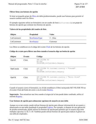 Manual del programador, Parte 3: Crear la interfaz Página 51 de 127
file://C:temp~hh572C.htm 30/05/2000
Filtrar listas con botones de opción
Si tiene un pequeño grupo de filtros de tabla predeterminados, puede usar botones para permitir al
usuario cambiar entre los filtros.
El ejemplo siguiente utiliza un formulario con un cuadro de lista (lstCustomers) y un grupo de
botones de opción que contiene tres botones de opción.
Valores de las propiedades del cuadro de lista
Objeto Propiedad Valor
LstCustomers RowSourceType 2 - Alias
LstCustomers RowSource Customer
Los filtros se establecen en el código del evento Click de los botones de opción.
Código de evento para filtrar una lista cuando el usuario elige un botón de opción
Objeto Evento Código
OptAll Click SET FILTER TO
GO TOP
THISFORM.lstCustomers.Requery
OptCanada Click SET FILTER TO customer.country = "Canadá"
GO TOP
THISFORM.lstCustomers.Requery
OptUK Click SET FILTER TO customer.country = "Reino Unido"
GO TOP
THISFORM.lstCustomers.Requery
Cuando el usuario cierre el formulario, no olvide restablecer el filtro incluyendo SET FILTER TO en
el evento Click del botón de cierre o en el evento Destroy.
Sugerencia Para actualizar una lista cuando el origen de la lista puede haber cambiado, utilice el
método Requery.
Usar botones de opción para almacenar opciones de usuario en una tabla
Aunque no es tan común, puede utilizar botones de opción para obtener información de un usuario y
almacenarla en una tabla guardando la propiedad Caption. Por ejemplo, si dispone de una aplicación
de prueba normalizada, puede utilizar los botones de opción para permitir que el usuario elija entre
múltiples opciones A, B, C o D. También puede utilizar botones de opción para indicar el género en
una tabla de empleados.
267 of 804
 
